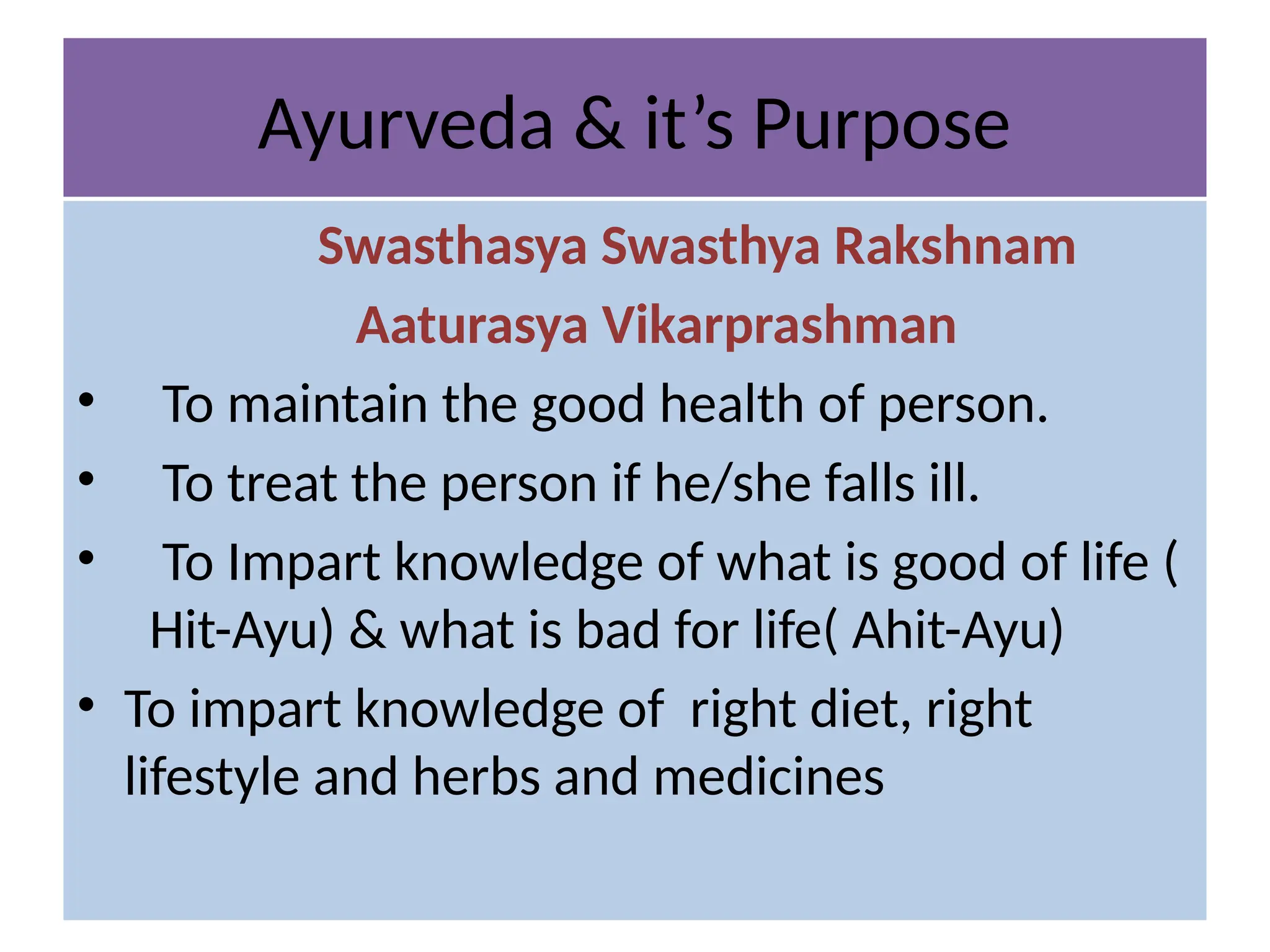 Ayurveda & it’s Purpose
Swasthasya Swasthya Rakshnam
Aaturasya Vikarprashman
• To maintain the good health of person.
• To treat the person if he/she falls ill.
• To Impart knowledge of what is good of life (
Hit-Ayu) & what is bad for life( Ahit-Ayu)
• To impart knowledge of right diet, right
lifestyle and herbs and medicines
 