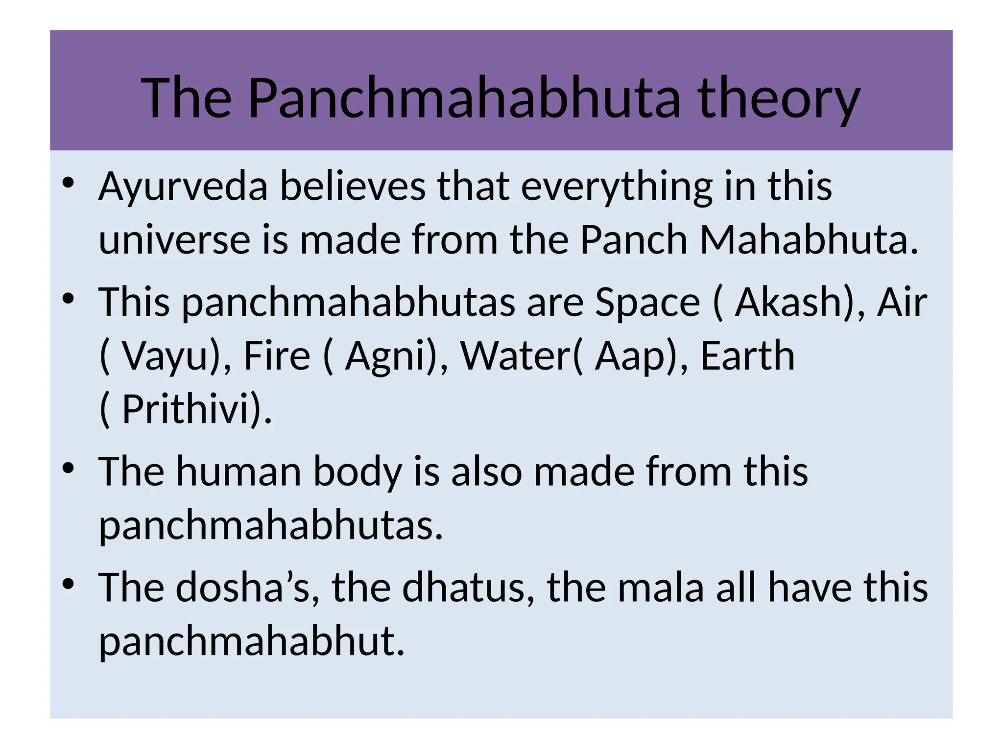 The Panchmahabhuta theory
• Ayurveda believes that everything in this
universe is made from the Panch Mahabhuta.
• This panchmahabhutas are Space ( Akash), Air
( Vayu), Fire ( Agni), Water( Aap), Earth
( Prithivi).
• The human body is also made from this
panchmahabhutas.
• The dosha’s, the dhatus, the mala all have this
panchmahabhut.
 