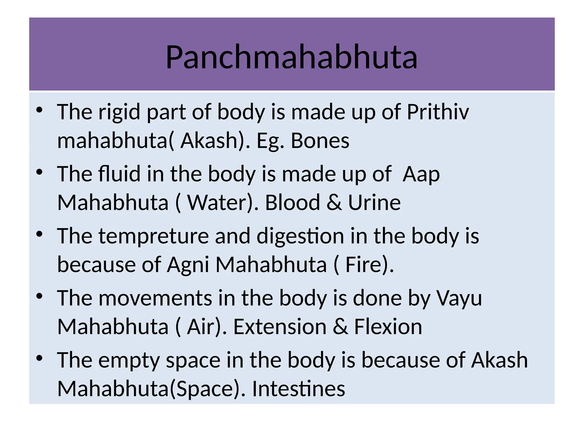 Panchmahabhuta
• The rigid part of body is made up of Prithiv
mahabhuta( Akash). Eg. Bones
• The fluid in the body is made up of Aap
Mahabhuta ( Water). Blood & Urine
• The tempreture and digestion in the body is
because of Agni Mahabhuta ( Fire).
• The movements in the body is done by Vayu
Mahabhuta ( Air). Extension & Flexion
• The empty space in the body is because of Akash
Mahabhuta(Space). Intestines
 