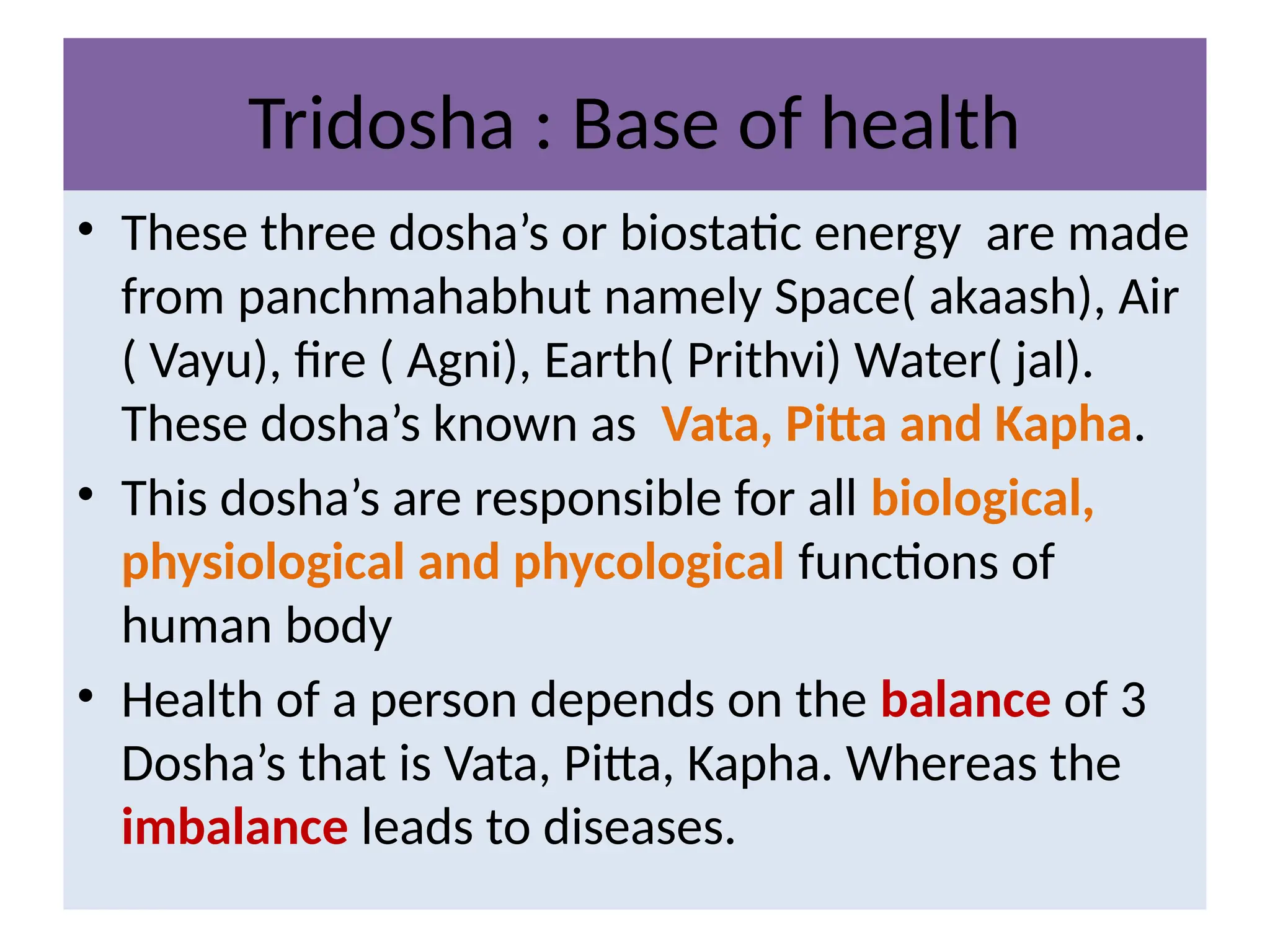Tridosha : Base of health
• These three dosha’s or biostatic energy are made
from panchmahabhut namely Space( akaash), Air
( Vayu), fire ( Agni), Earth( Prithvi) Water( jal).
These dosha’s known as Vata, Pitta and Kapha.
• This dosha’s are responsible for all biological,
physiological and phycological functions of
human body
• Health of a person depends on the balance of 3
Dosha’s that is Vata, Pitta, Kapha. Whereas the
imbalance leads to diseases.
 