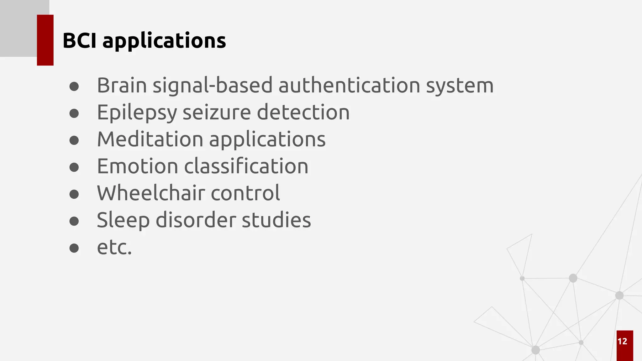 BCI applications
● Brain signal-based authentication system
● Epilepsy seizure detection
● Meditation applications
● Emotion classiﬁcation
● Wheelchair control
● Sleep disorder studies
● etc.
12
 
