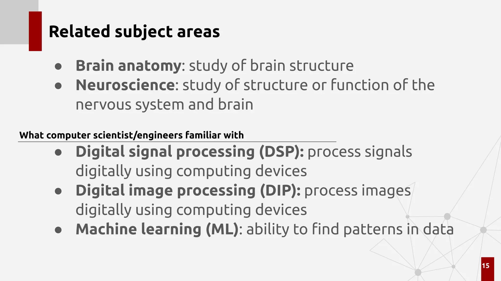Related subject areas
● Brain anatomy: study of brain structure
● Neuroscience: study of structure or function of the
nervous system and brain
● Digital signal processing (DSP): process signals
digitally using computing devices
● Digital image processing (DIP): process images
digitally using computing devices
● Machine learning (ML): ability to ﬁnd patterns in data
15
What computer scientist/engineers familiar with
 