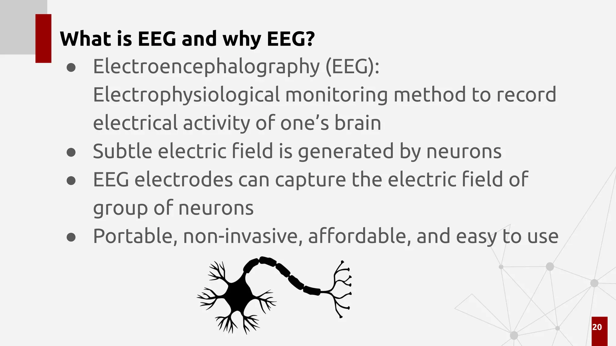 What is EEG and why EEG?
● Electroencephalography (EEG):
Electrophysiological monitoring method to record
electrical activity of one’s brain
● Subtle electric ﬁeld is generated by neurons
● EEG electrodes can capture the electric ﬁeld of
group of neurons
● Portable, non-invasive, aﬀordable, and easy to use
20
 