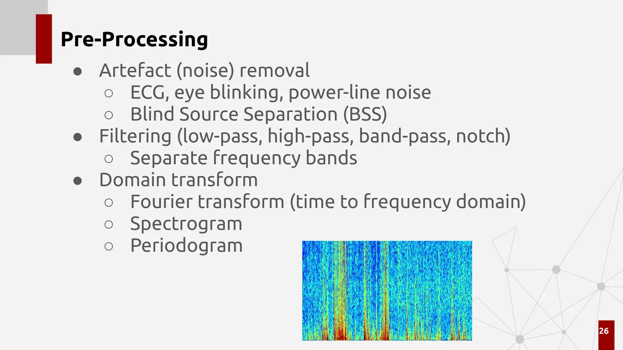 Pre-Processing
● Artefact (noise) removal
○ ECG, eye blinking, power-line noise
○ Blind Source Separation (BSS)
● Filtering (low-pass, high-pass, band-pass, notch)
○ Separate frequency bands
● Domain transform
○ Fourier transform (time to frequency domain)
○ Spectrogram
○ Periodogram
26
 