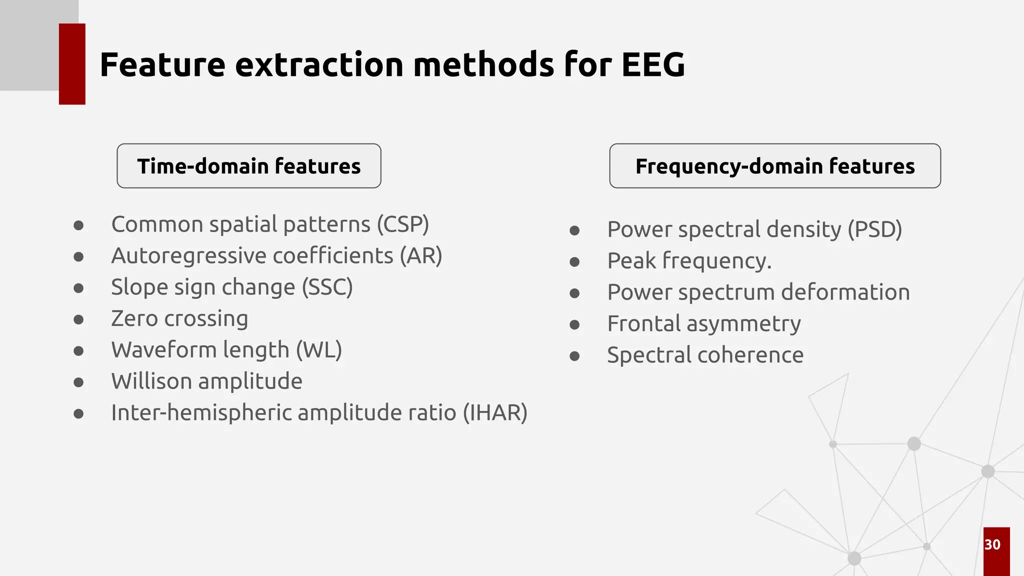 Feature extraction methods for EEG
● Common spatial patterns (CSP)
● Autoregressive coeﬃcients (AR)
● Slope sign change (SSC)
● Zero crossing
● Waveform length (WL)
● Willison amplitude
● Inter-hemispheric amplitude ratio (IHAR)
30
● Power spectral density (PSD)
● Peak frequency.
● Power spectrum deformation
● Frontal asymmetry
● Spectral coherence
Time-domain features Frequency-domain features
 