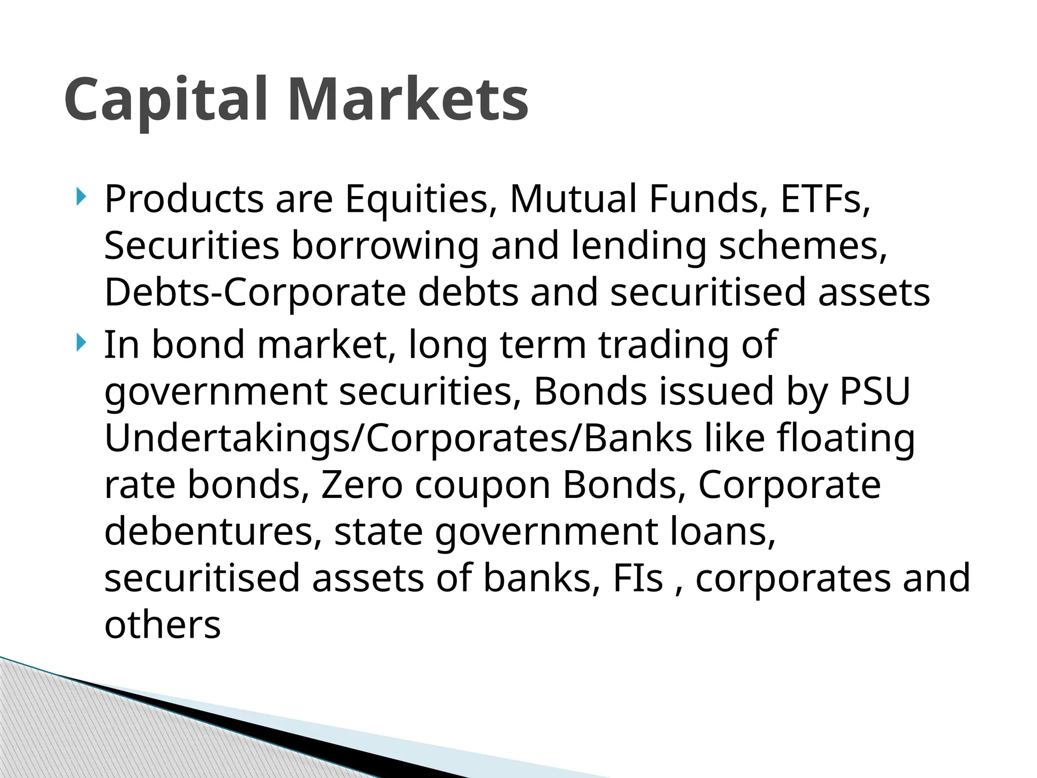  Products are Equities, Mutual Funds, ETFs,
Securities borrowing and lending schemes,
Debts-Corporate debts and securitised assets
 In bond market, long term trading of
government securities, Bonds issued by PSU
Undertakings/Corporates/Banks like floating
rate bonds, Zero coupon Bonds, Corporate
debentures, state government loans,
securitised assets of banks, FIs , corporates and
others
Capital Markets
 