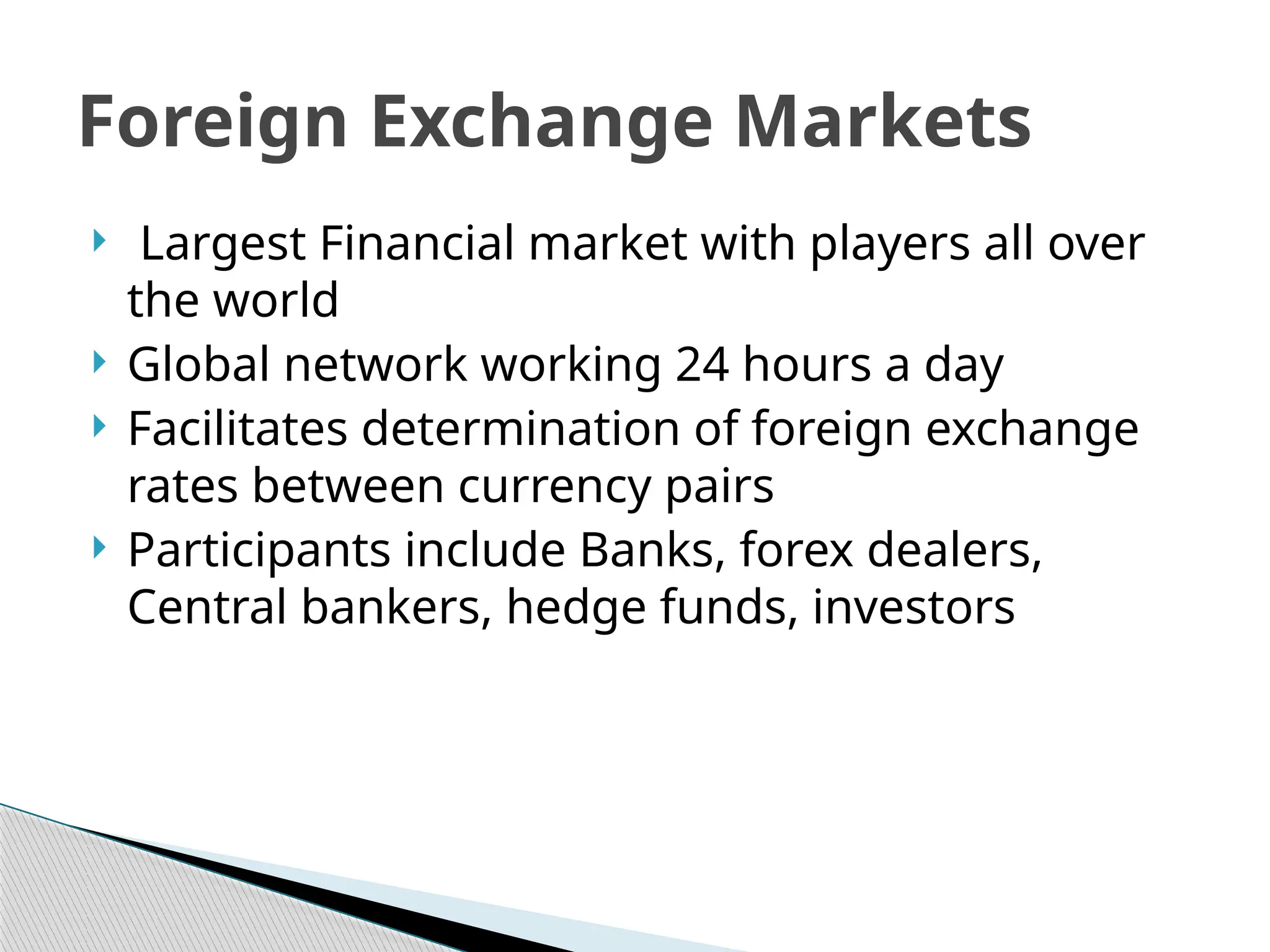  Largest Financial market with players all over
the world
 Global network working 24 hours a day
 Facilitates determination of foreign exchange
rates between currency pairs
 Participants include Banks, forex dealers,
Central bankers, hedge funds, investors
Foreign Exchange Markets
 