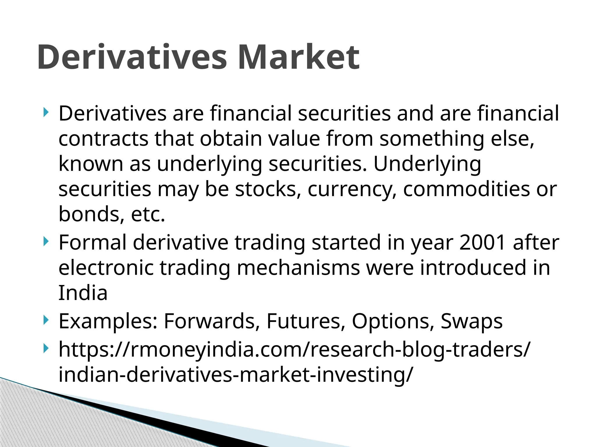  Derivatives are financial securities and are financial
contracts that obtain value from something else,
known as underlying securities. Underlying
securities may be stocks, currency, commodities or
bonds, etc.
 Formal derivative trading started in year 2001 after
electronic trading mechanisms were introduced in
India
 Examples: Forwards, Futures, Options, Swaps
 https://rmoneyindia.com/research-blog-traders/
indian-derivatives-market-investing/
Derivatives Market
 