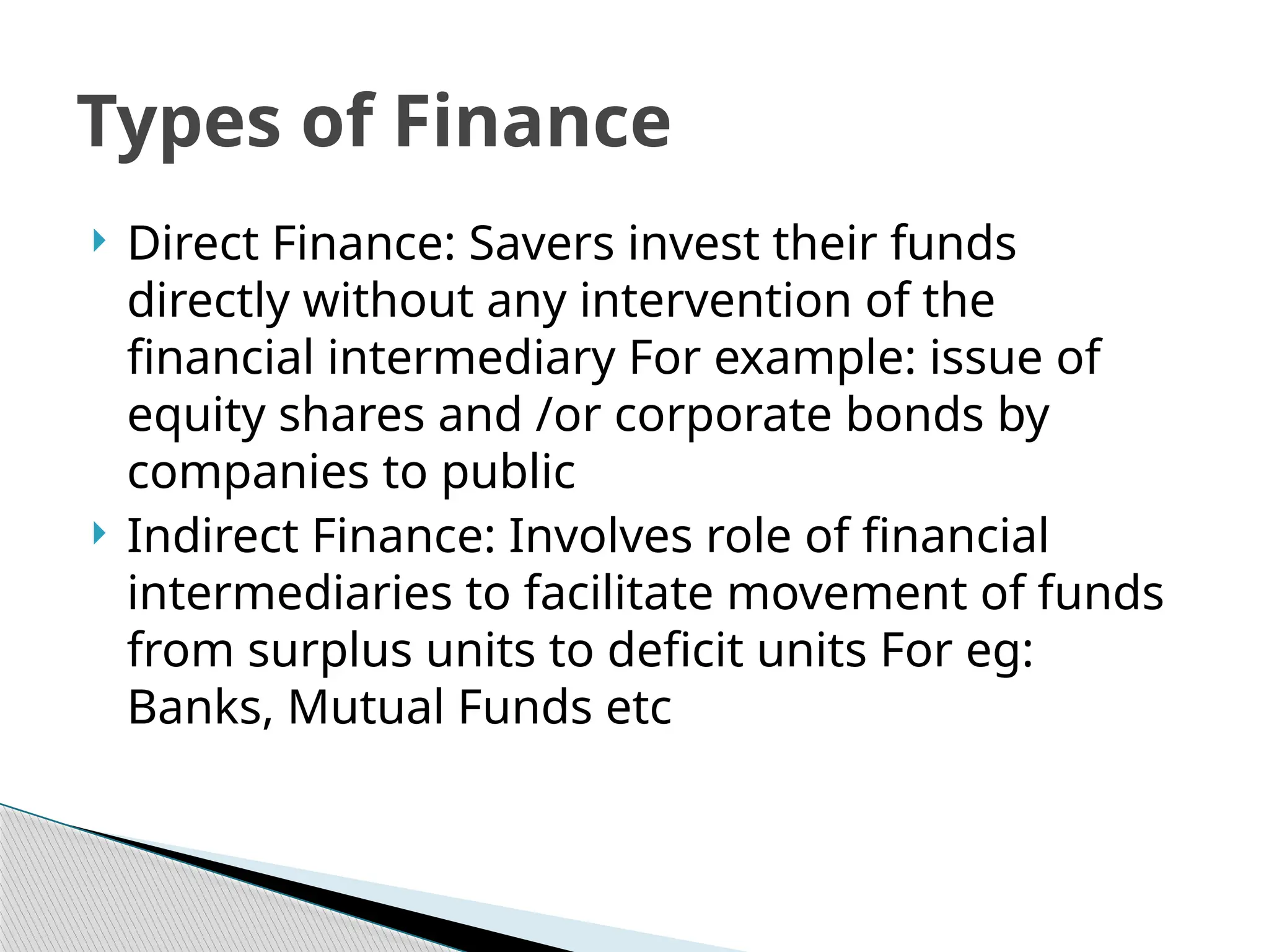  Direct Finance: Savers invest their funds
directly without any intervention of the
financial intermediary For example: issue of
equity shares and /or corporate bonds by
companies to public
 Indirect Finance: Involves role of financial
intermediaries to facilitate movement of funds
from surplus units to deficit units For eg:
Banks, Mutual Funds etc
Types of Finance
 
