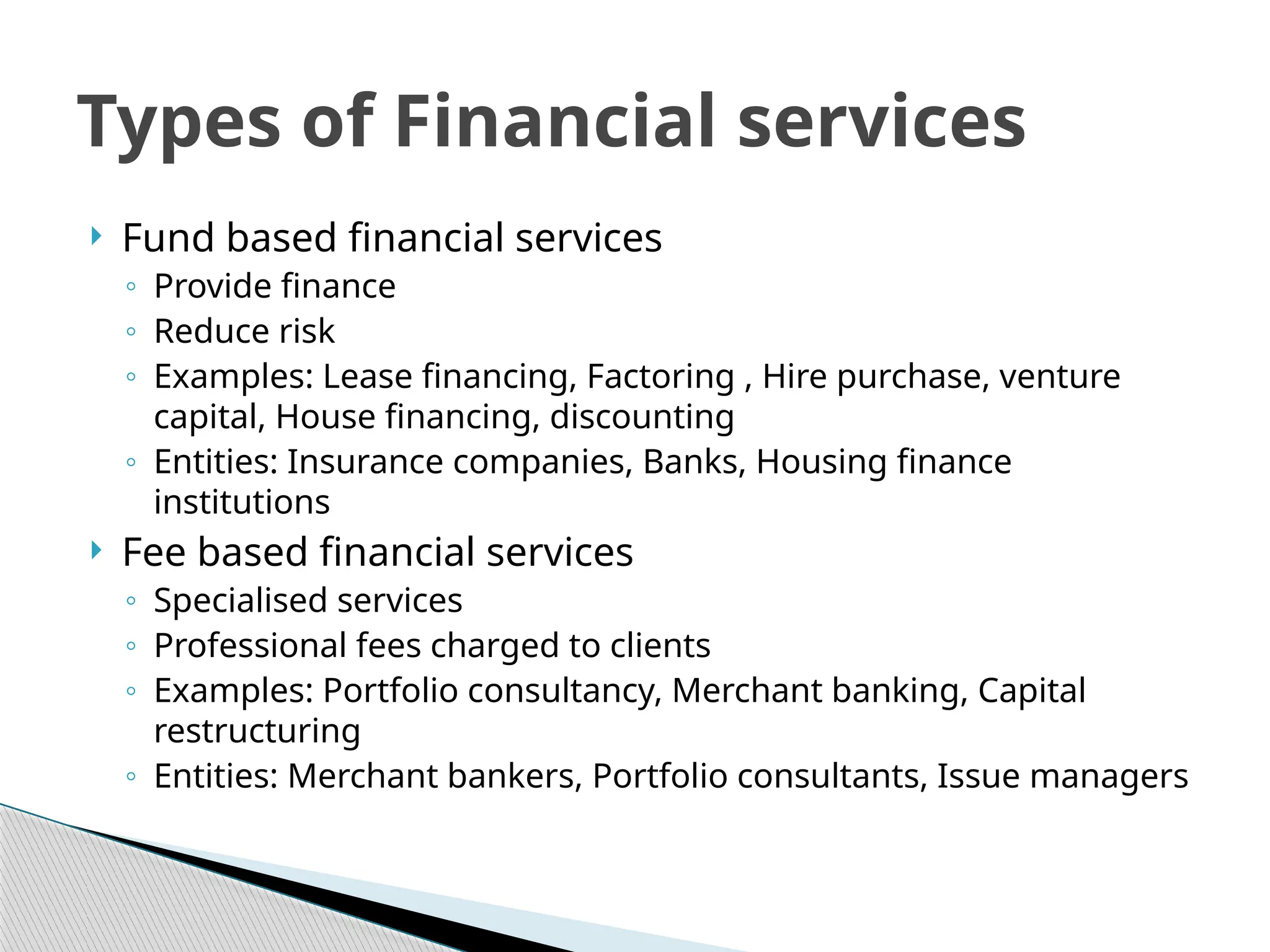  Fund based financial services
◦ Provide finance
◦ Reduce risk
◦ Examples: Lease financing, Factoring , Hire purchase, venture
capital, House financing, discounting
◦ Entities: Insurance companies, Banks, Housing finance
institutions
 Fee based financial services
◦ Specialised services
◦ Professional fees charged to clients
◦ Examples: Portfolio consultancy, Merchant banking, Capital
restructuring
◦ Entities: Merchant bankers, Portfolio consultants, Issue managers
Types of Financial services
 