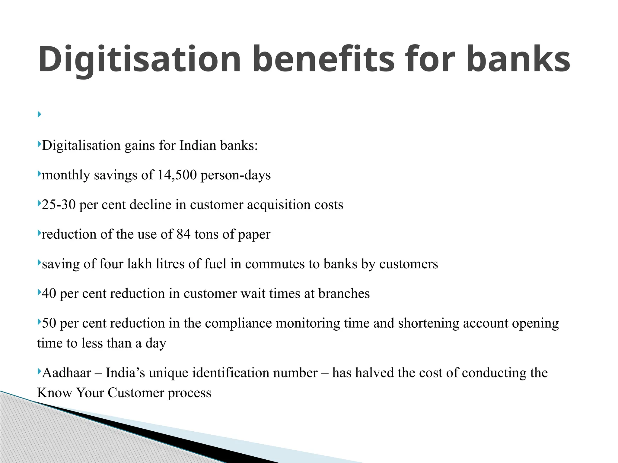 
Digitalisation gains for Indian banks:
monthly savings of 14,500 person-days
25-30 per cent decline in customer acquisition costs
reduction of the use of 84 tons of paper
saving of four lakh litres of fuel in commutes to banks by customers
40 per cent reduction in customer wait times at branches
50 per cent reduction in the compliance monitoring time and shortening account opening
time to less than a day
Aadhaar – India’s unique identification number – has halved the cost of conducting the
Know Your Customer process
Digitisation benefits for banks
 
