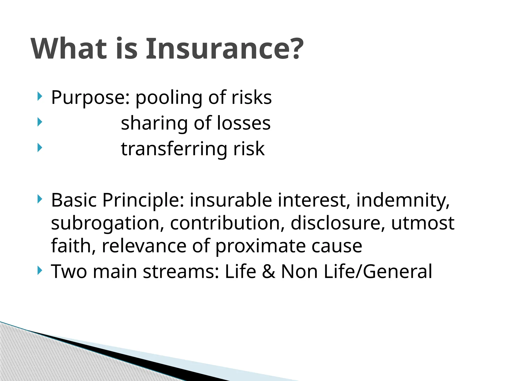  Purpose: pooling of risks
 sharing of losses
 transferring risk
 Basic Principle: insurable interest, indemnity,
subrogation, contribution, disclosure, utmost
faith, relevance of proximate cause
 Two main streams: Life & Non Life/General
What is Insurance?
 