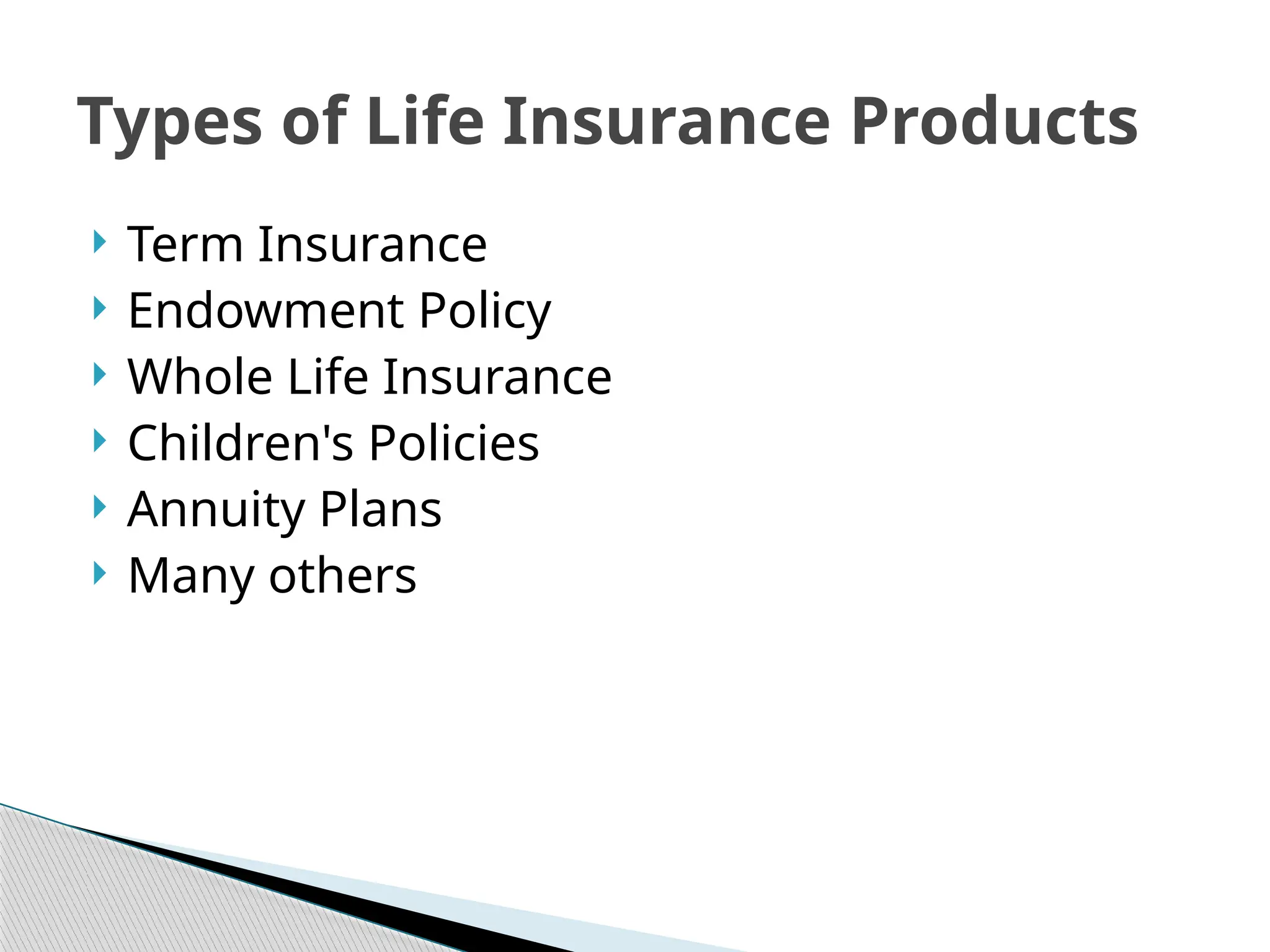  Term Insurance
 Endowment Policy
 Whole Life Insurance
 Children's Policies
 Annuity Plans
 Many others
Types of Life Insurance Products
 