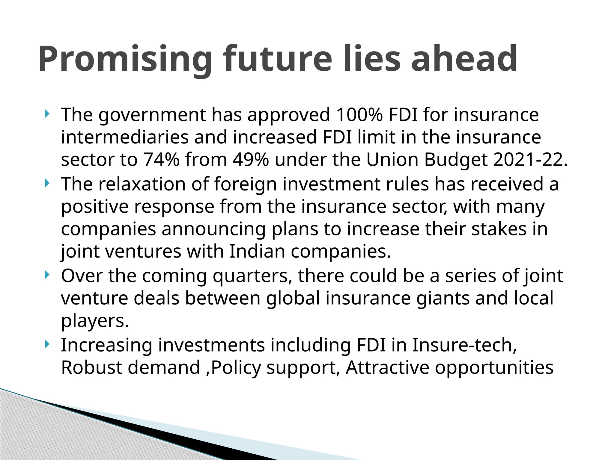  The government has approved 100% FDI for insurance
intermediaries and increased FDI limit in the insurance
sector to 74% from 49% under the Union Budget 2021-22.
 The relaxation of foreign investment rules has received a
positive response from the insurance sector, with many
companies announcing plans to increase their stakes in
joint ventures with Indian companies.
 Over the coming quarters, there could be a series of joint
venture deals between global insurance giants and local
players.
 Increasing investments including FDI in Insure-tech,
Robust demand ,Policy support, Attractive opportunities
Promising future lies ahead
 