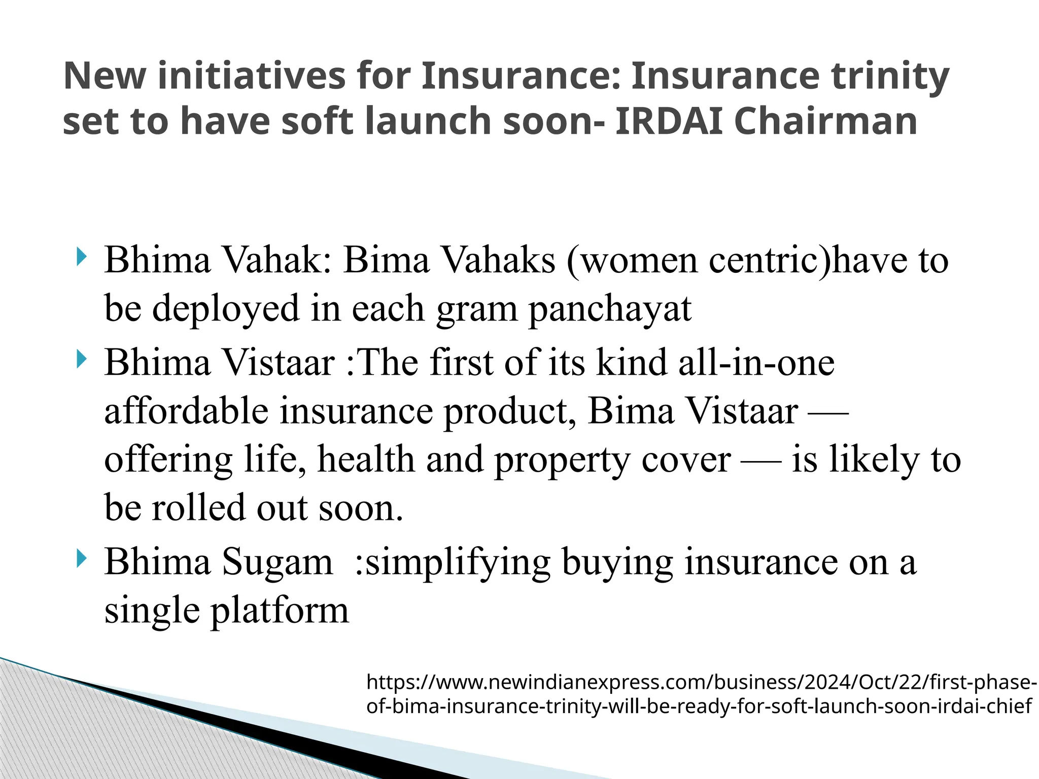  Bhima Vahak: Bima Vahaks (women centric)have to
be deployed in each gram panchayat
 Bhima Vistaar :The first of its kind all-in-one
affordable insurance product, Bima Vistaar —
offering life, health and property cover — is likely to
be rolled out soon.
 Bhima Sugam :simplifying buying insurance on a
single platform
New initiatives for Insurance: Insurance trinity
set to have soft launch soon- IRDAI Chairman
https://www.newindianexpress.com/business/2024/Oct/22/first-phase-
of-bima-insurance-trinity-will-be-ready-for-soft-launch-soon-irdai-chief
 