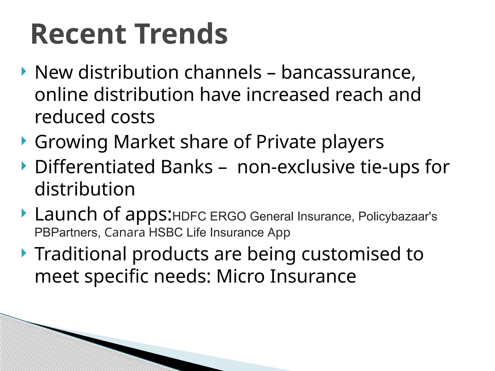 Recent Trends
 New distribution channels – bancassurance,
online distribution have increased reach and
reduced costs
 Growing Market share of Private players
 Differentiated Banks – non-exclusive tie-ups for
distribution
 Launch of apps:HDFC ERGO General Insurance, Policybazaar's
PBPartners, Canara HSBC Life Insurance App
 Traditional products are being customised to
meet specific needs: Micro Insurance
 