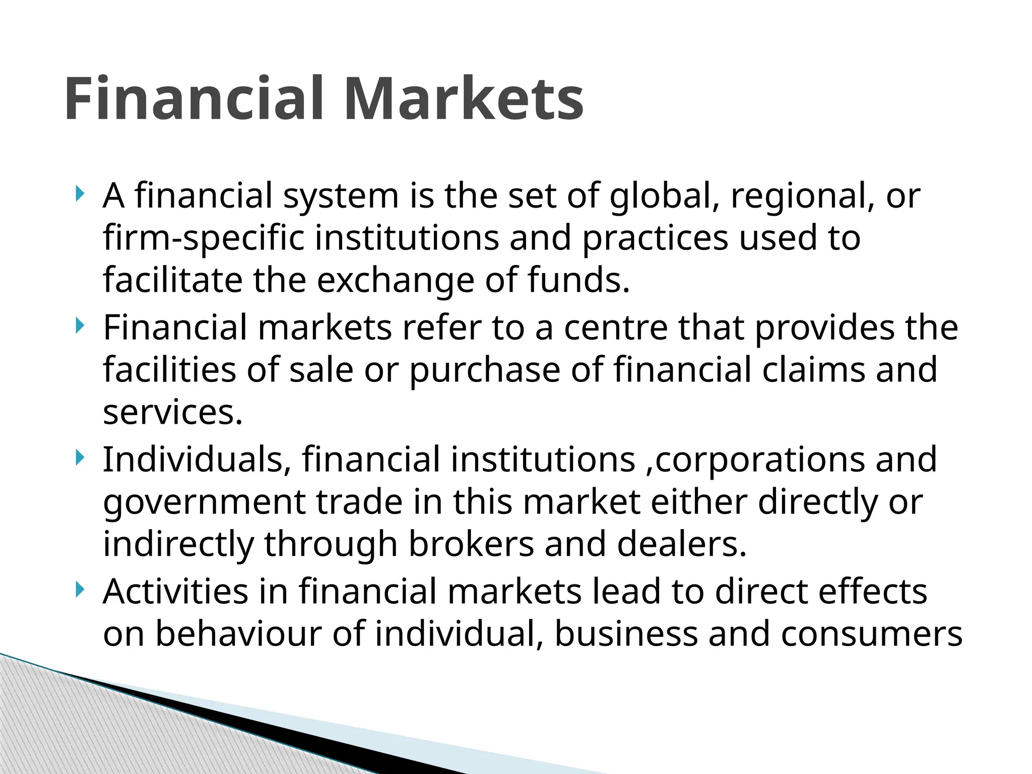  A financial system is the set of global, regional, or
firm-specific institutions and practices used to
facilitate the exchange of funds.
 Financial markets refer to a centre that provides the
facilities of sale or purchase of financial claims and
services.
 Individuals, financial institutions ,corporations and
government trade in this market either directly or
indirectly through brokers and dealers.
 Activities in financial markets lead to direct effects
on behaviour of individual, business and consumers
Financial Markets
 