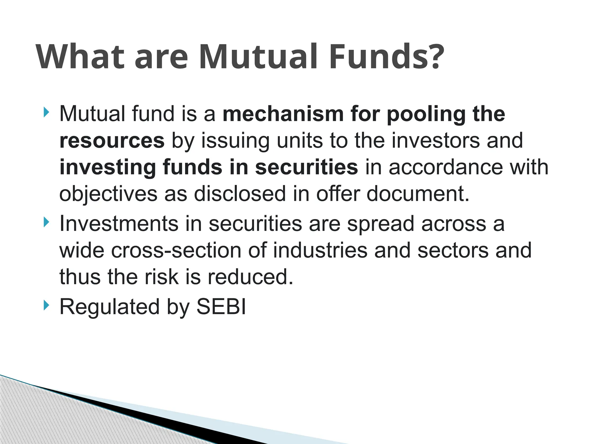  Mutual fund is a mechanism for pooling the
resources by issuing units to the investors and
investing funds in securities in accordance with
objectives as disclosed in offer document.
 Investments in securities are spread across a
wide cross-section of industries and sectors and
thus the risk is reduced.
 Regulated by SEBI
What are Mutual Funds?
 