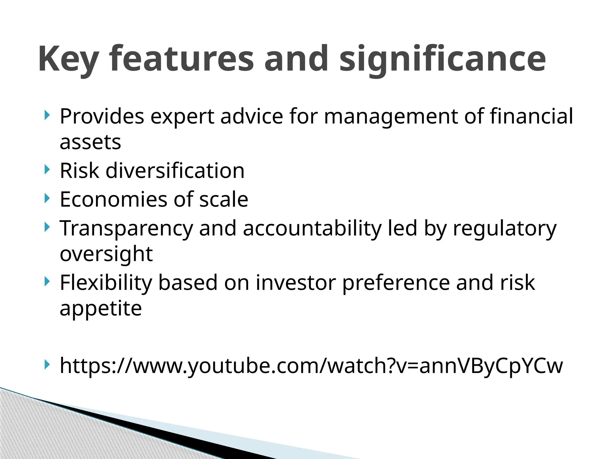  Provides expert advice for management of financial
assets
 Risk diversification
 Economies of scale
 Transparency and accountability led by regulatory
oversight
 Flexibility based on investor preference and risk
appetite
 https://www.youtube.com/watch?v=annVByCpYCw
Key features and significance
 