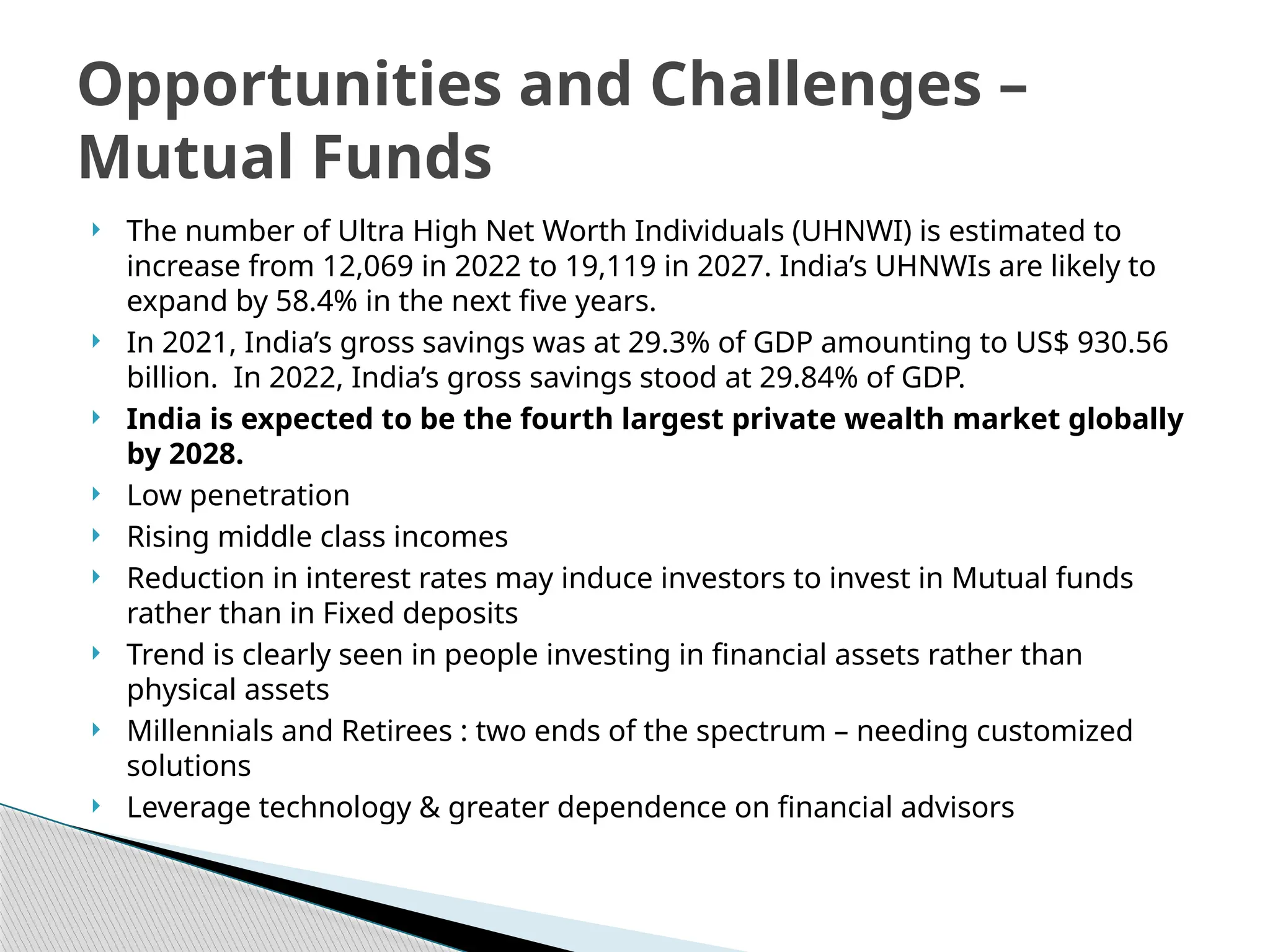  The number of Ultra High Net Worth Individuals (UHNWI) is estimated to
increase from 12,069 in 2022 to 19,119 in 2027. India’s UHNWIs are likely to
expand by 58.4% in the next five years.
 In 2021, India’s gross savings was at 29.3% of GDP amounting to US$ 930.56
billion. In 2022, India’s gross savings stood at 29.84% of GDP.
 India is expected to be the fourth largest private wealth market globally
by 2028.
 Low penetration
 Rising middle class incomes
 Reduction in interest rates may induce investors to invest in Mutual funds
rather than in Fixed deposits
 Trend is clearly seen in people investing in financial assets rather than
physical assets
 Millennials and Retirees : two ends of the spectrum – needing customized
solutions
 Leverage technology & greater dependence on financial advisors
Opportunities and Challenges –
Mutual Funds
 