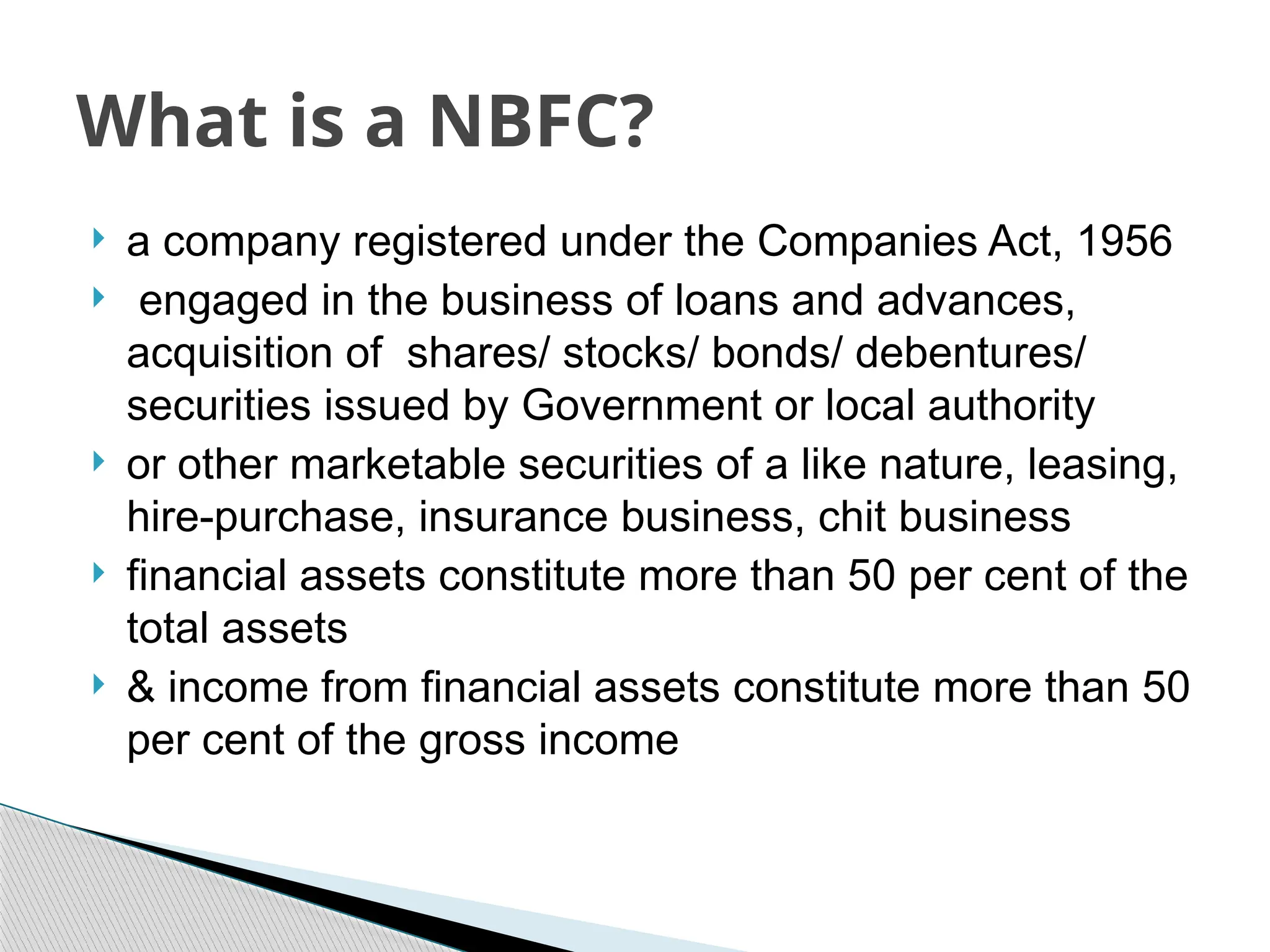  a company registered under the Companies Act, 1956
 engaged in the business of loans and advances,
acquisition of shares/ stocks/ bonds/ debentures/
securities issued by Government or local authority
 or other marketable securities of a like nature, leasing,
hire-purchase, insurance business, chit business
 financial assets constitute more than 50 per cent of the
total assets
 & income from financial assets constitute more than 50
per cent of the gross income
What is a NBFC?
 
