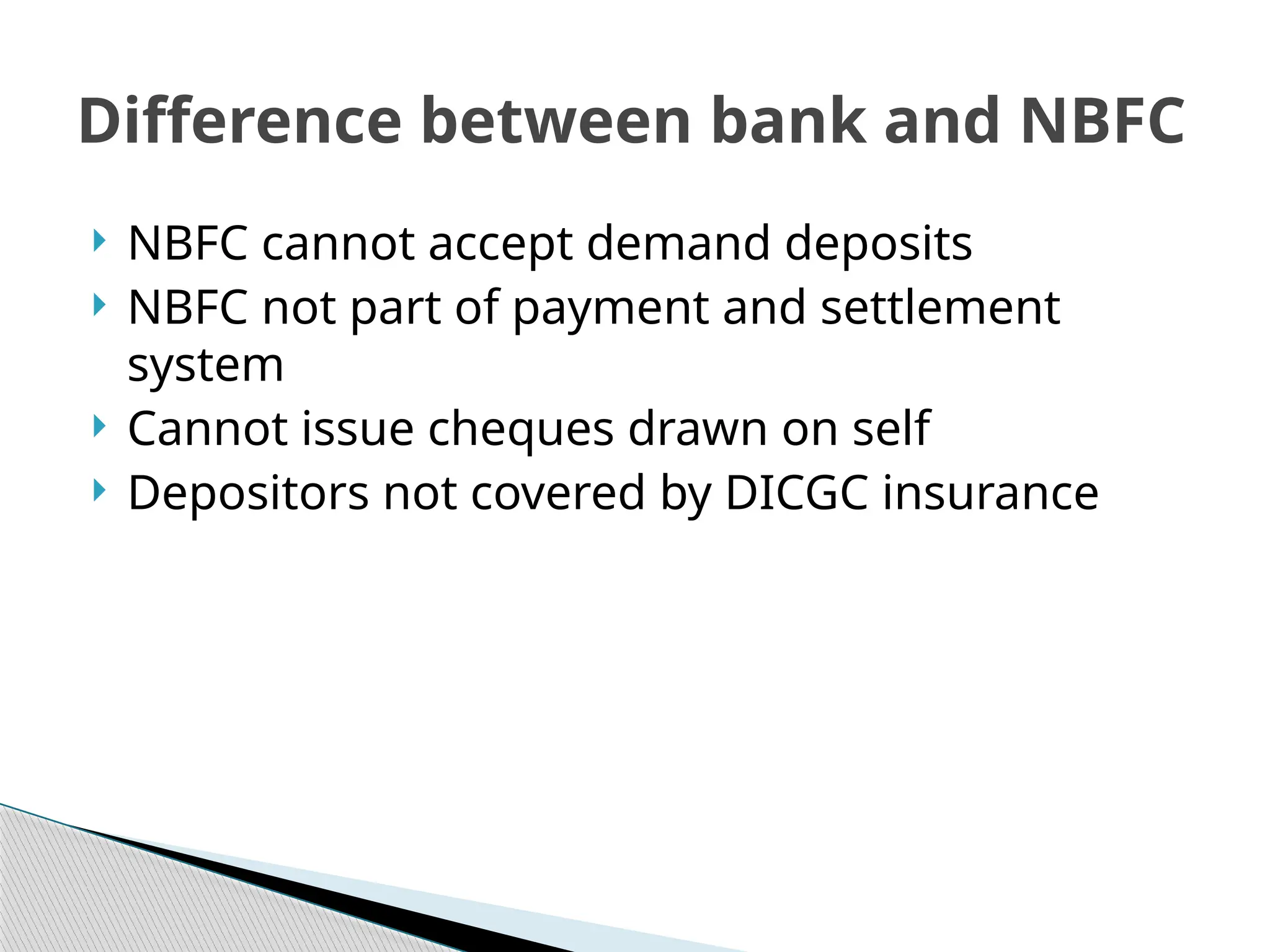  NBFC cannot accept demand deposits
 NBFC not part of payment and settlement
system
 Cannot issue cheques drawn on self
 Depositors not covered by DICGC insurance
Difference between bank and NBFC
 