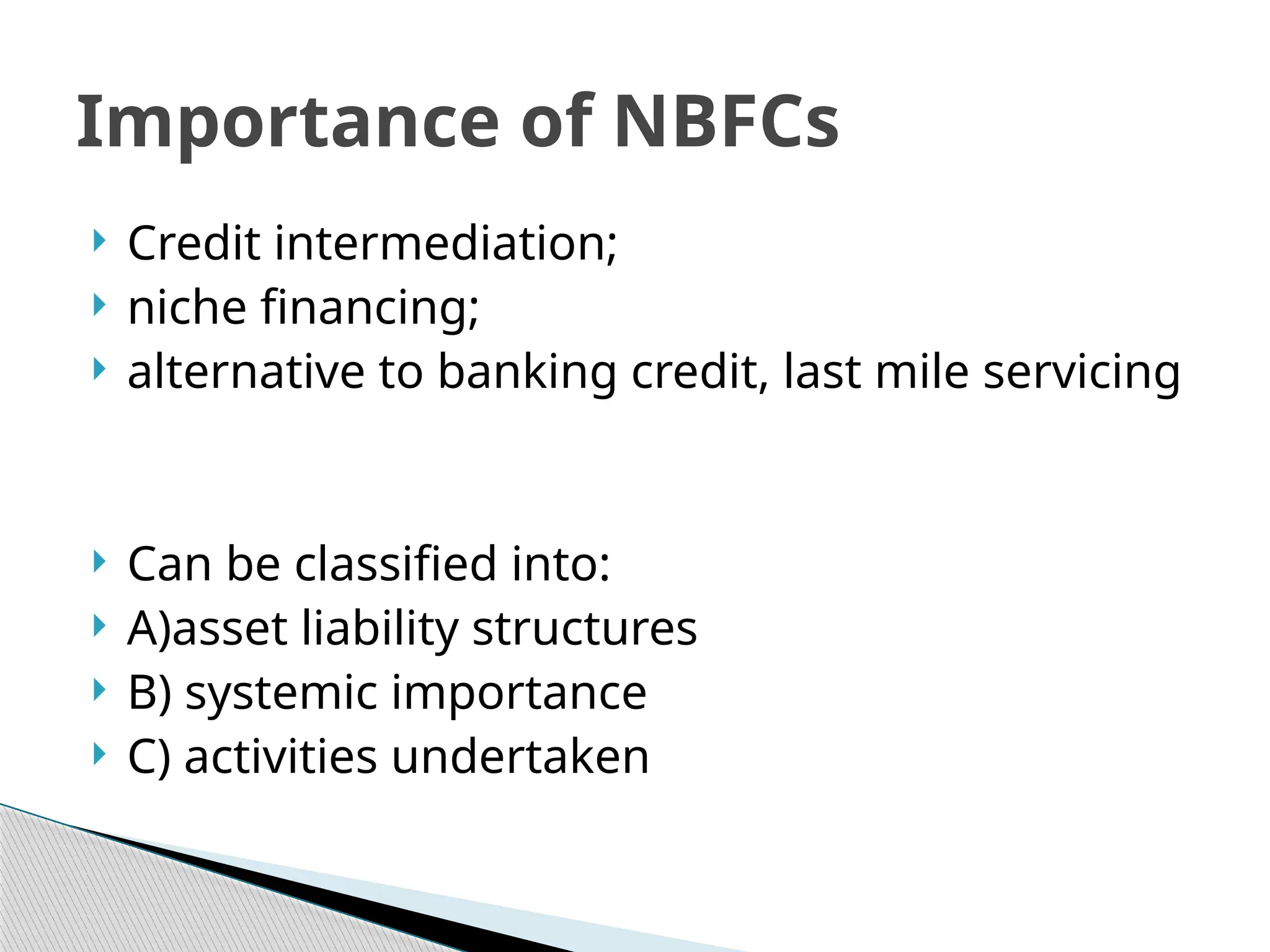  Credit intermediation;
 niche financing;
 alternative to banking credit, last mile servicing
 Can be classified into:
 A)asset liability structures
 B) systemic importance
 C) activities undertaken
Importance of NBFCs
 