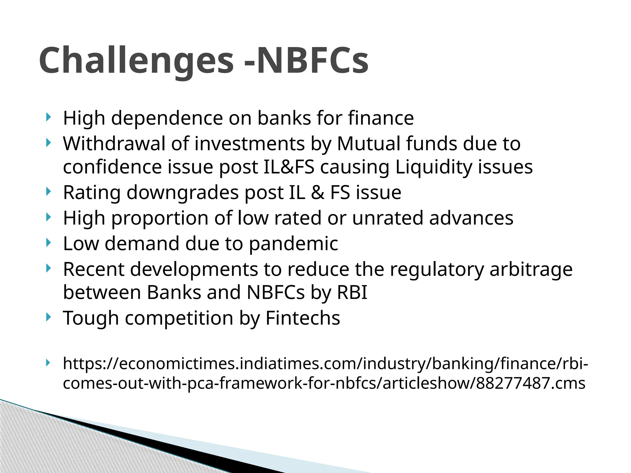  High dependence on banks for finance
 Withdrawal of investments by Mutual funds due to
confidence issue post IL&FS causing Liquidity issues
 Rating downgrades post IL & FS issue
 High proportion of low rated or unrated advances
 Low demand due to pandemic
 Recent developments to reduce the regulatory arbitrage
between Banks and NBFCs by RBI
 Tough competition by Fintechs
 https://economictimes.indiatimes.com/industry/banking/finance/rbi-
comes-out-with-pca-framework-for-nbfcs/articleshow/88277487.cms
Challenges -NBFCs
 