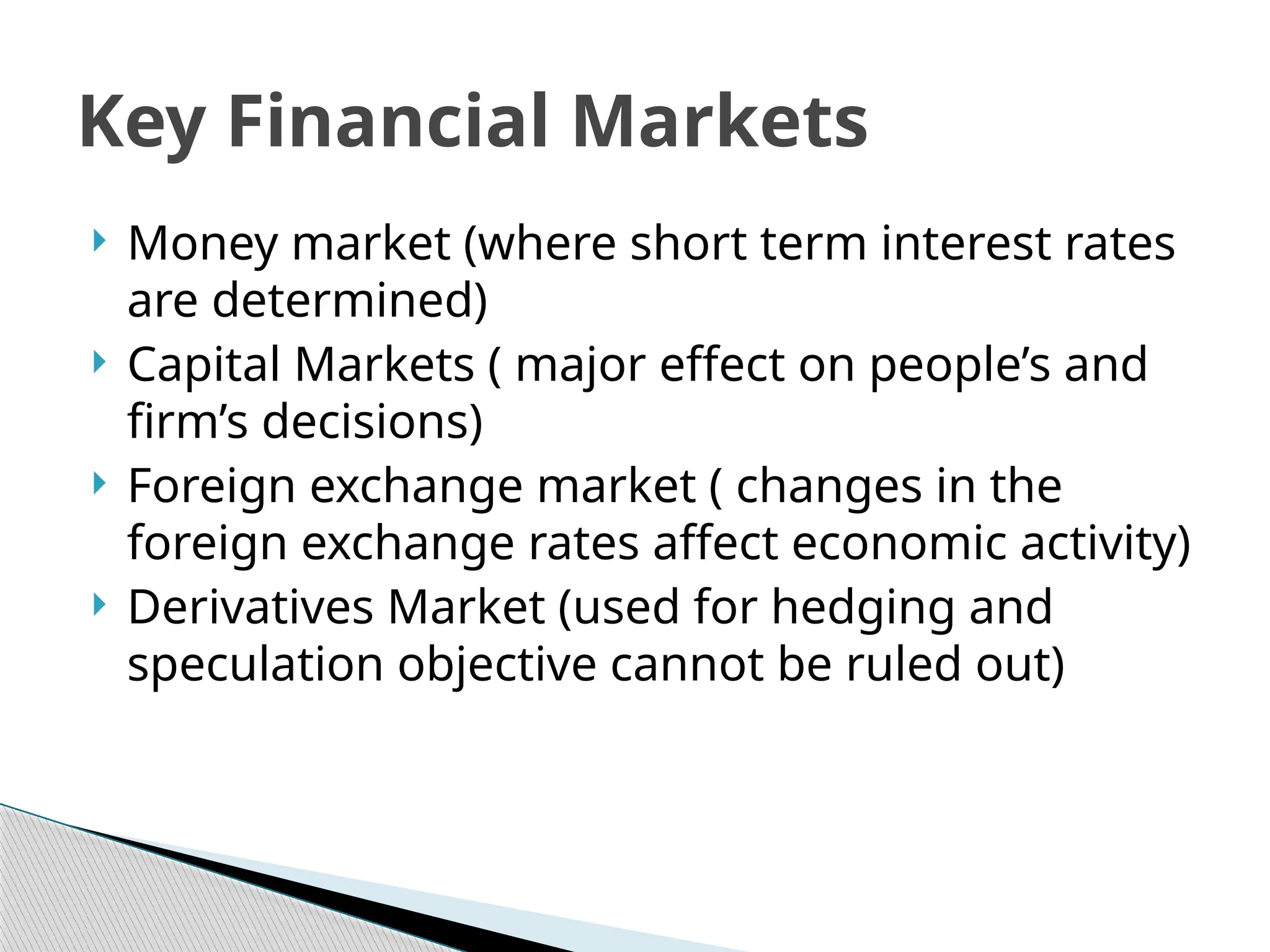  Money market (where short term interest rates
are determined)
 Capital Markets ( major effect on people’s and
firm’s decisions)
 Foreign exchange market ( changes in the
foreign exchange rates affect economic activity)
 Derivatives Market (used for hedging and
speculation objective cannot be ruled out)
Key Financial Markets
 
