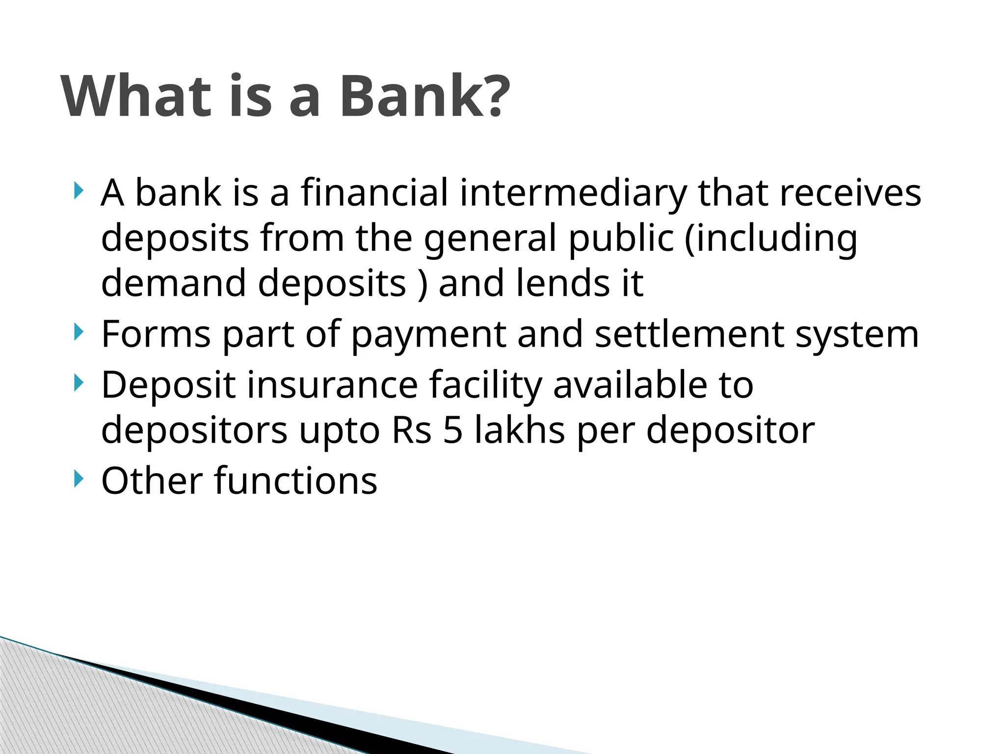  A bank is a financial intermediary that receives
deposits from the general public (including
demand deposits ) and lends it
 Forms part of payment and settlement system
 Deposit insurance facility available to
depositors upto Rs 5 lakhs per depositor
 Other functions
What is a Bank?
 