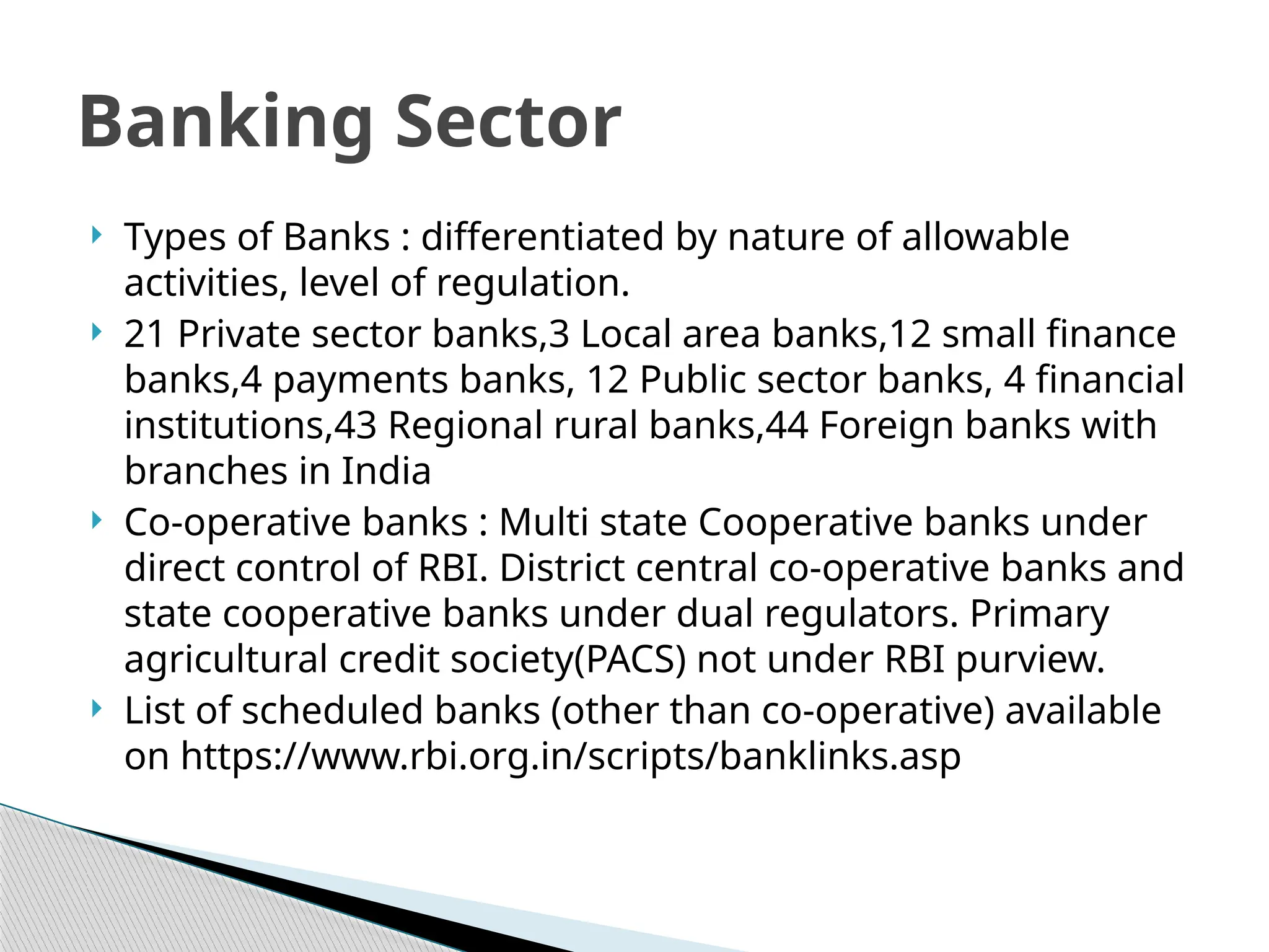  Types of Banks : differentiated by nature of allowable
activities, level of regulation.
 21 Private sector banks,3 Local area banks,12 small finance
banks,4 payments banks, 12 Public sector banks, 4 financial
institutions,43 Regional rural banks,44 Foreign banks with
branches in India
 Co-operative banks : Multi state Cooperative banks under
direct control of RBI. District central co-operative banks and
state cooperative banks under dual regulators. Primary
agricultural credit society(PACS) not under RBI purview.
 List of scheduled banks (other than co-operative) available
on https://www.rbi.org.in/scripts/banklinks.asp
Banking Sector
 