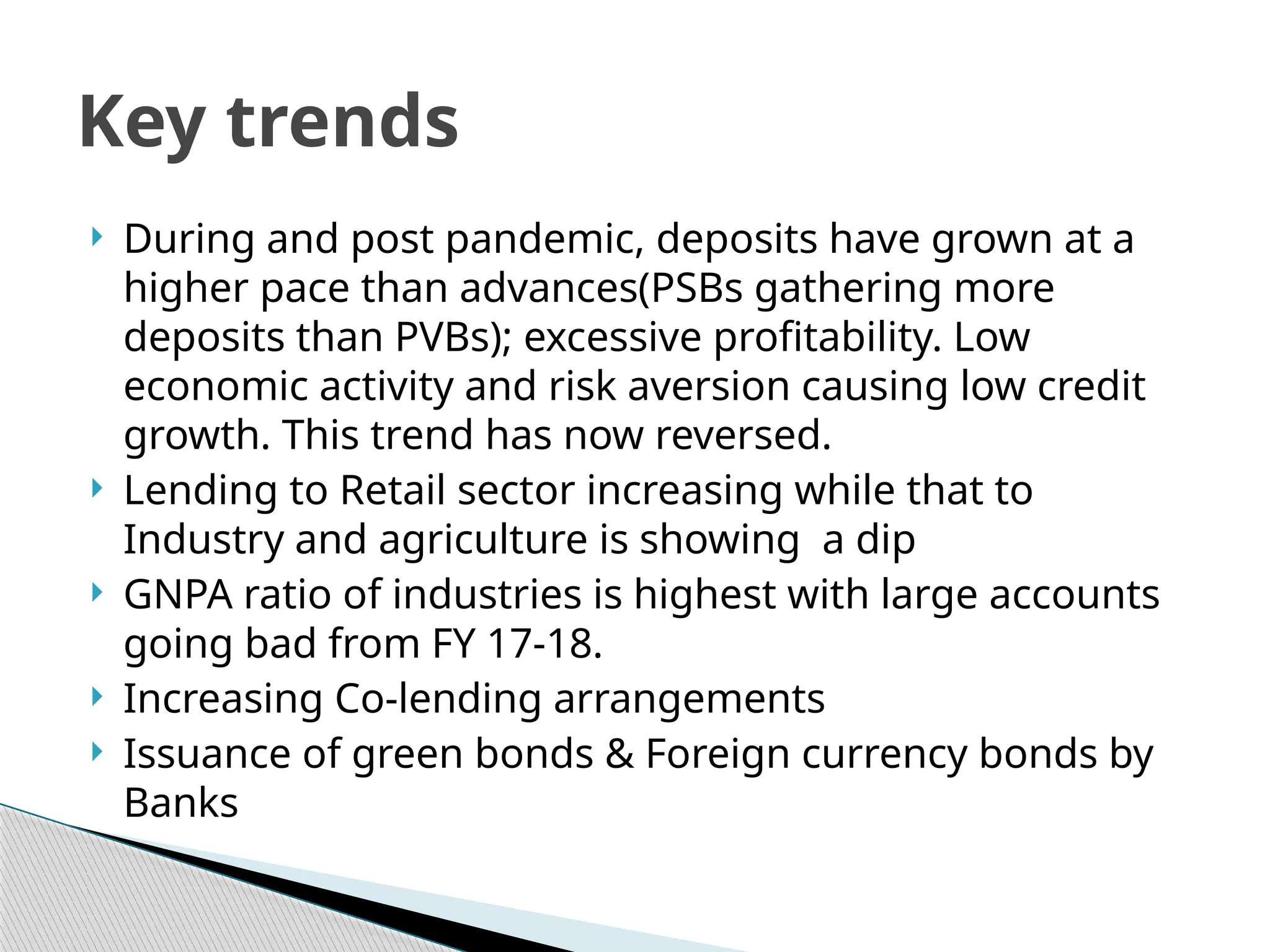  During and post pandemic, deposits have grown at a
higher pace than advances(PSBs gathering more
deposits than PVBs); excessive profitability. Low
economic activity and risk aversion causing low credit
growth. This trend has now reversed.
 Lending to Retail sector increasing while that to
Industry and agriculture is showing a dip
 GNPA ratio of industries is highest with large accounts
going bad from FY 17-18.
 Increasing Co-lending arrangements
 Issuance of green bonds & Foreign currency bonds by
Banks
Key trends
 