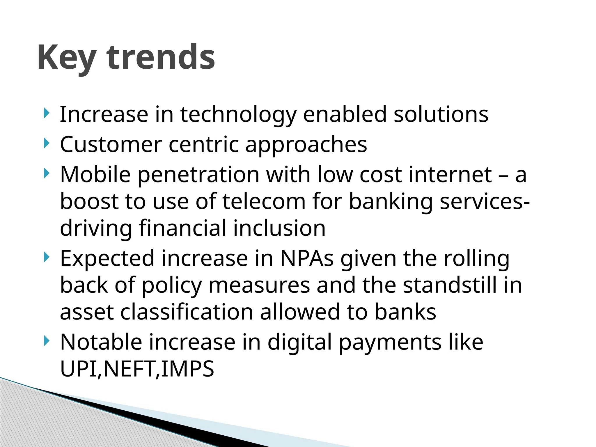  Increase in technology enabled solutions
 Customer centric approaches
 Mobile penetration with low cost internet – a
boost to use of telecom for banking services-
driving financial inclusion
 Expected increase in NPAs given the rolling
back of policy measures and the standstill in
asset classification allowed to banks
 Notable increase in digital payments like
UPI,NEFT,IMPS
Key trends
 