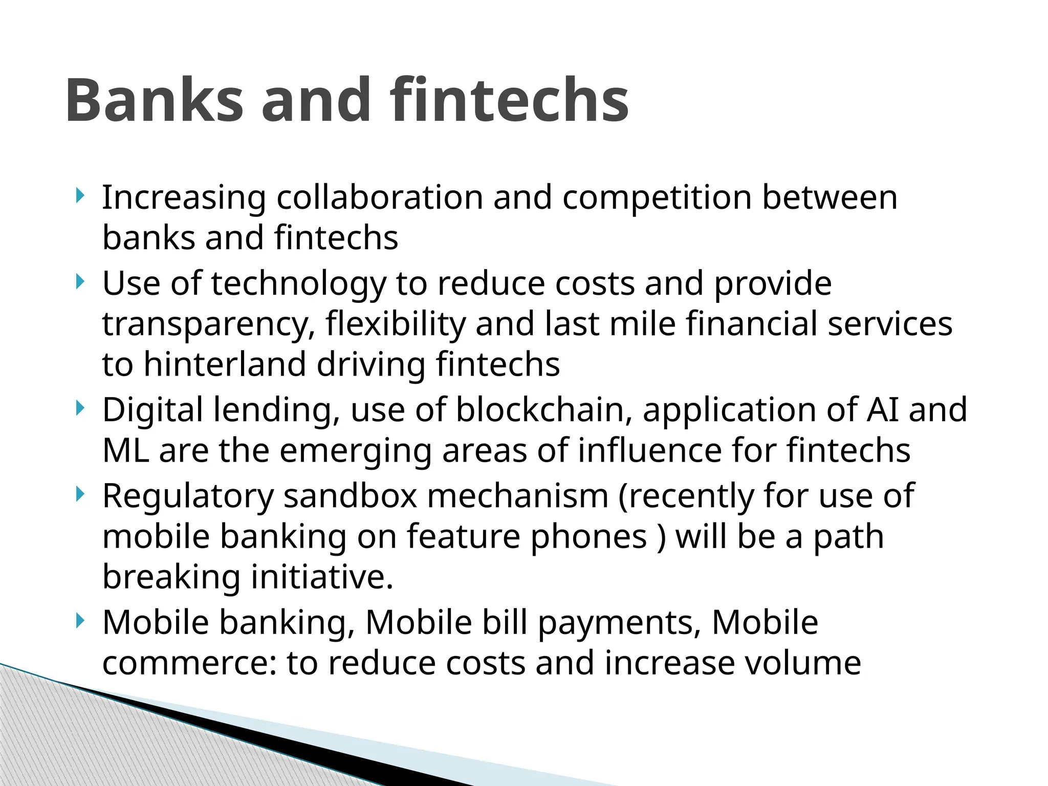  Increasing collaboration and competition between
banks and fintechs
 Use of technology to reduce costs and provide
transparency, flexibility and last mile financial services
to hinterland driving fintechs
 Digital lending, use of blockchain, application of AI and
ML are the emerging areas of influence for fintechs
 Regulatory sandbox mechanism (recently for use of
mobile banking on feature phones ) will be a path
breaking initiative.
 Mobile banking, Mobile bill payments, Mobile
commerce: to reduce costs and increase volume
Banks and fintechs
 