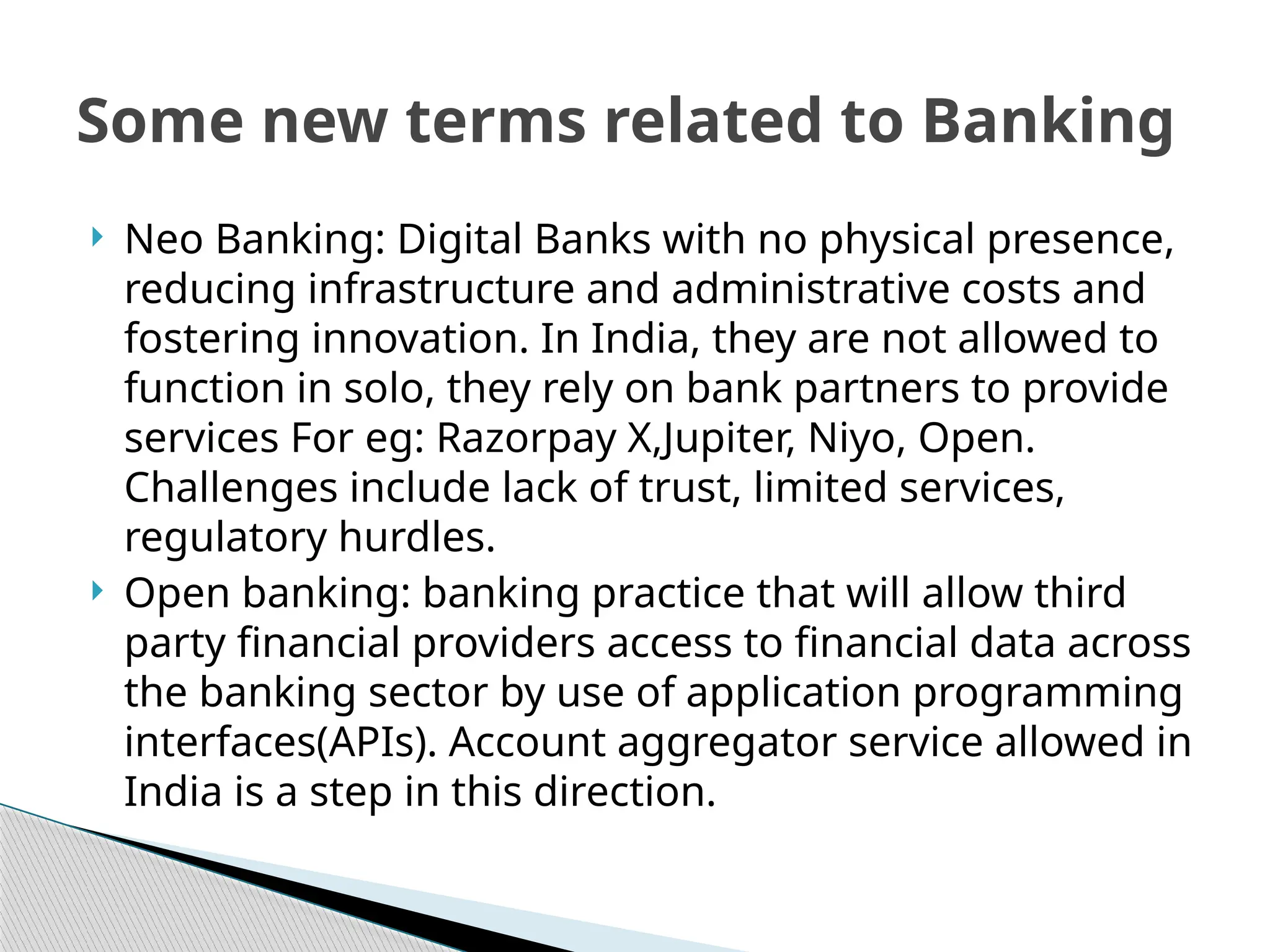  Neo Banking: Digital Banks with no physical presence,
reducing infrastructure and administrative costs and
fostering innovation. In India, they are not allowed to
function in solo, they rely on bank partners to provide
services For eg: Razorpay X,Jupiter, Niyo, Open.
Challenges include lack of trust, limited services,
regulatory hurdles.
 Open banking: banking practice that will allow third
party financial providers access to financial data across
the banking sector by use of application programming
interfaces(APIs). Account aggregator service allowed in
India is a step in this direction.
Some new terms related to Banking
 
