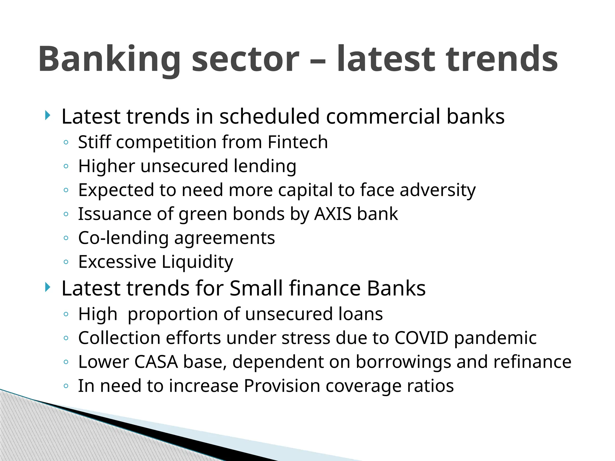  Latest trends in scheduled commercial banks
◦ Stiff competition from Fintech
◦ Higher unsecured lending
◦ Expected to need more capital to face adversity
◦ Issuance of green bonds by AXIS bank
◦ Co-lending agreements
◦ Excessive Liquidity
 Latest trends for Small finance Banks
◦ High proportion of unsecured loans
◦ Collection efforts under stress due to COVID pandemic
◦ Lower CASA base, dependent on borrowings and refinance
◦ In need to increase Provision coverage ratios
Banking sector – latest trends
 