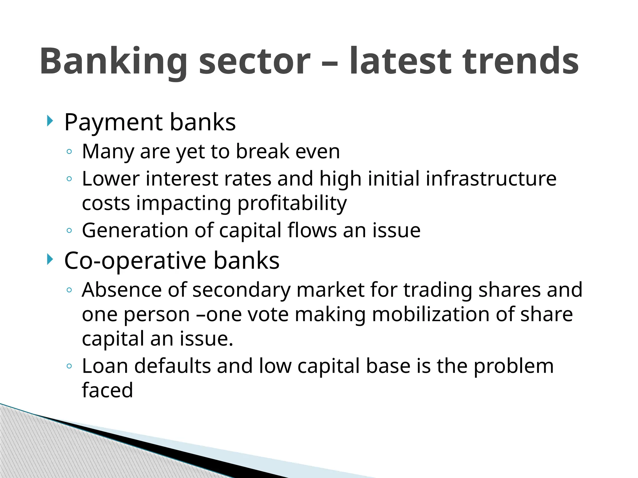  Payment banks
◦ Many are yet to break even
◦ Lower interest rates and high initial infrastructure
costs impacting profitability
◦ Generation of capital flows an issue
 Co-operative banks
◦ Absence of secondary market for trading shares and
one person –one vote making mobilization of share
capital an issue.
◦ Loan defaults and low capital base is the problem
faced
Banking sector – latest trends
 