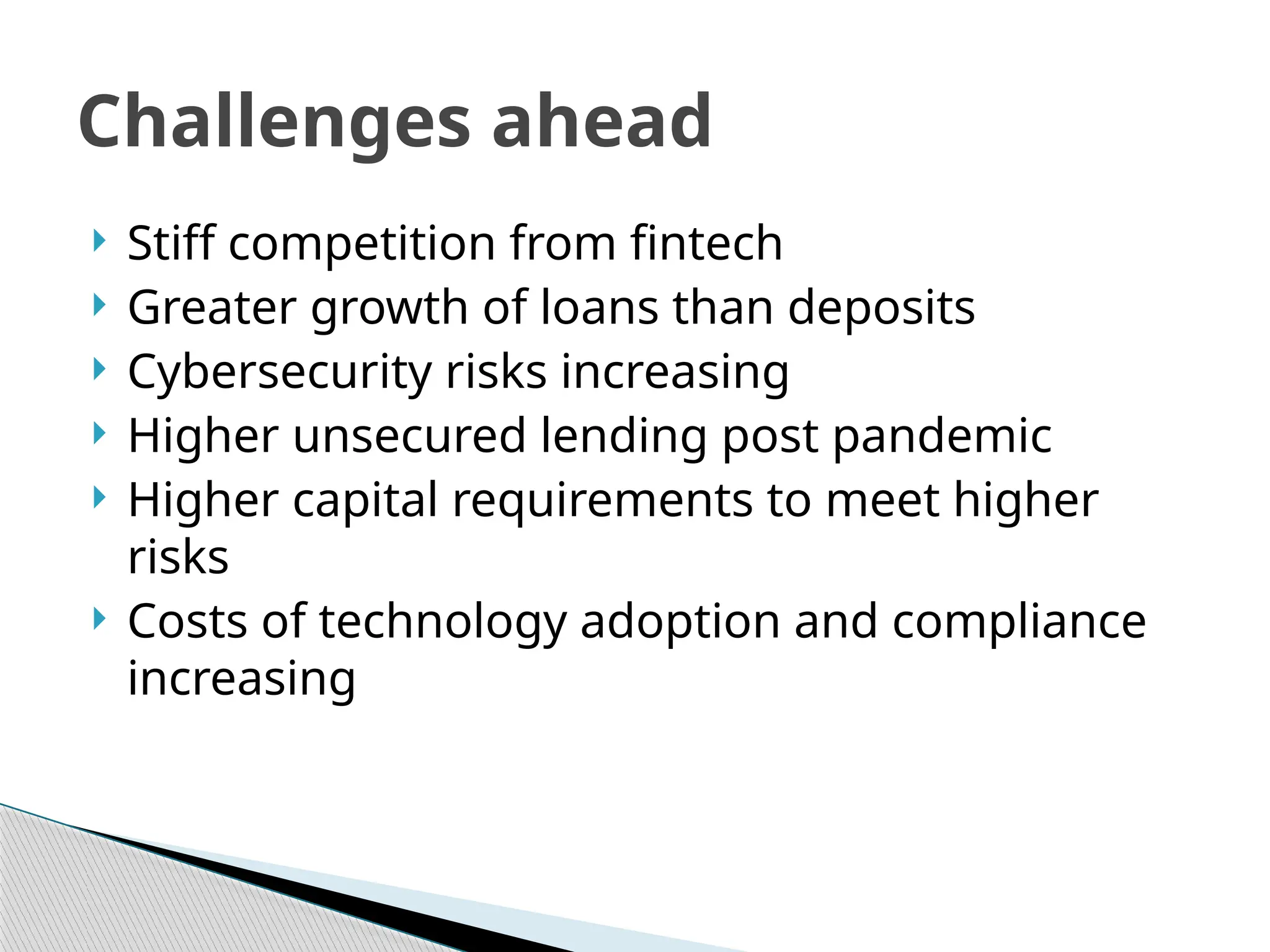  Stiff competition from fintech
 Greater growth of loans than deposits
 Cybersecurity risks increasing
 Higher unsecured lending post pandemic
 Higher capital requirements to meet higher
risks
 Costs of technology adoption and compliance
increasing
Challenges ahead
 