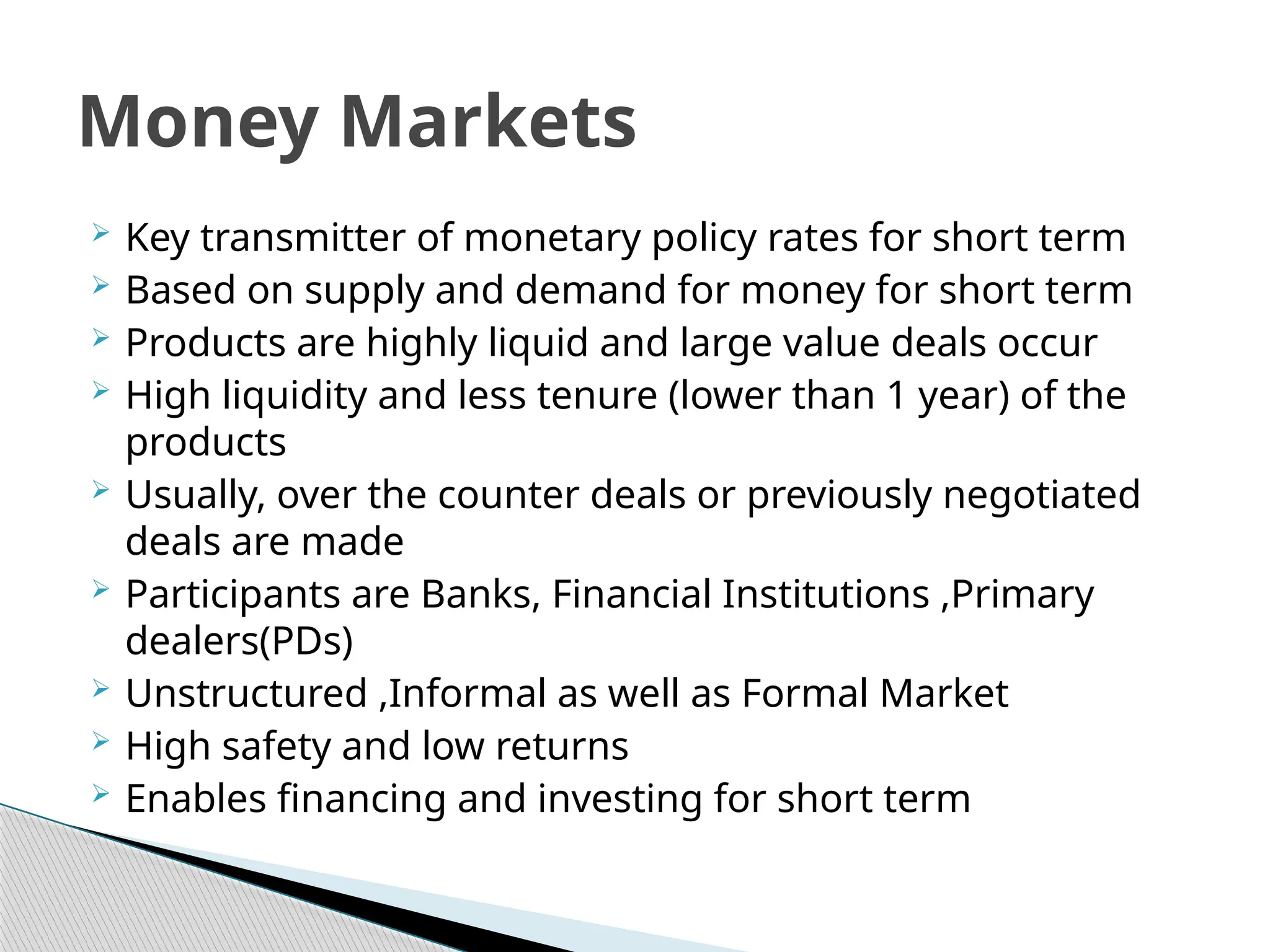  Key transmitter of monetary policy rates for short term
 Based on supply and demand for money for short term
 Products are highly liquid and large value deals occur
 High liquidity and less tenure (lower than 1 year) of the
products
 Usually, over the counter deals or previously negotiated
deals are made
 Participants are Banks, Financial Institutions ,Primary
dealers(PDs)
 Unstructured ,Informal as well as Formal Market
 High safety and low returns
 Enables financing and investing for short term
Money Markets
 