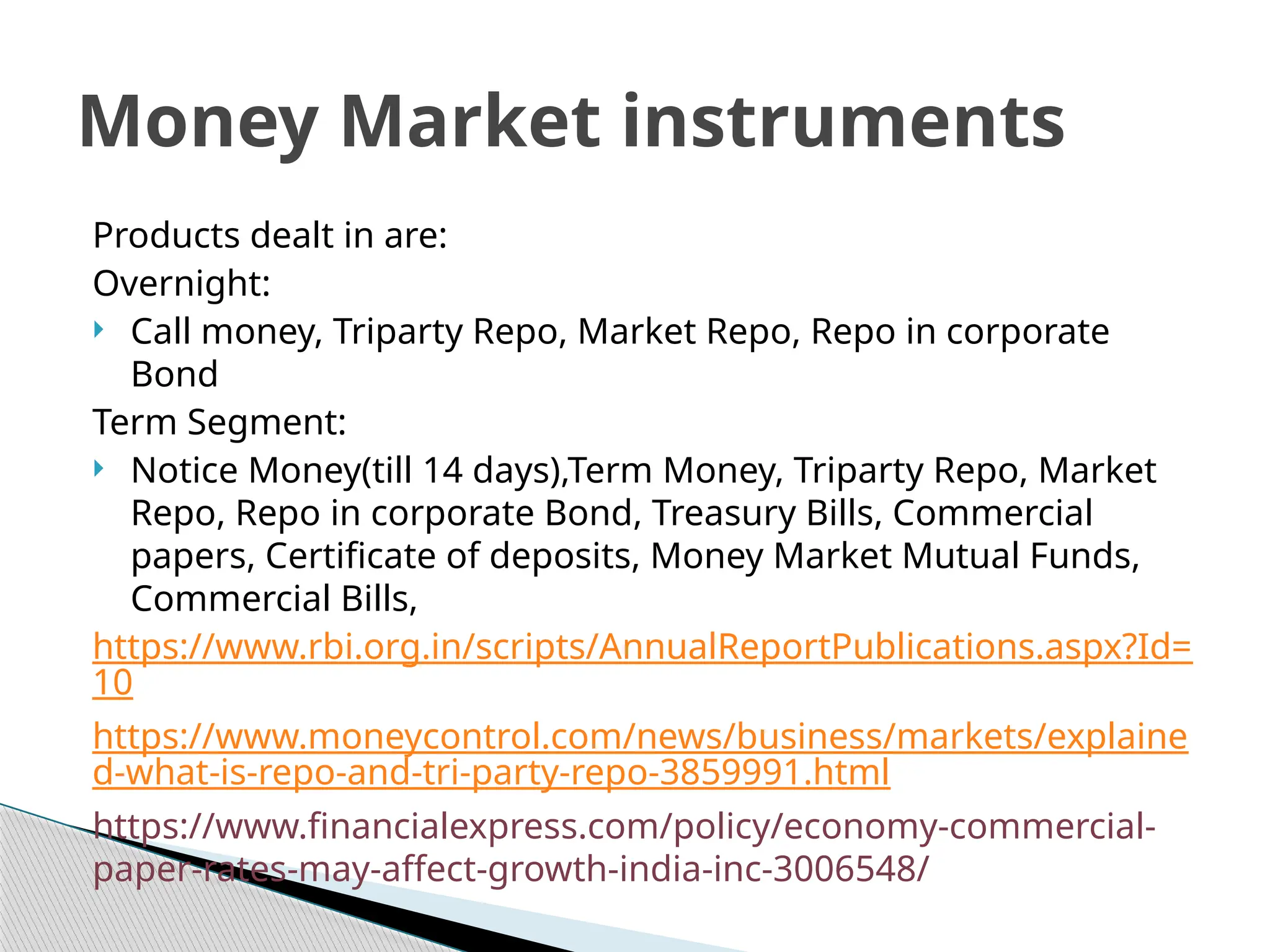 Products dealt in are:
Overnight:
 Call money, Triparty Repo, Market Repo, Repo in corporate
Bond
Term Segment:
 Notice Money(till 14 days),Term Money, Triparty Repo, Market
Repo, Repo in corporate Bond, Treasury Bills, Commercial
papers, Certificate of deposits, Money Market Mutual Funds,
Commercial Bills,
https://www.rbi.org.in/scripts/AnnualReportPublications.aspx?Id=
10
https://www.moneycontrol.com/news/business/markets/explaine
d-what-is-repo-and-tri-party-repo-3859991.html
https://www.financialexpress.com/policy/economy-commercial-
paper-rates-may-affect-growth-india-inc-3006548/
Money Market instruments
 