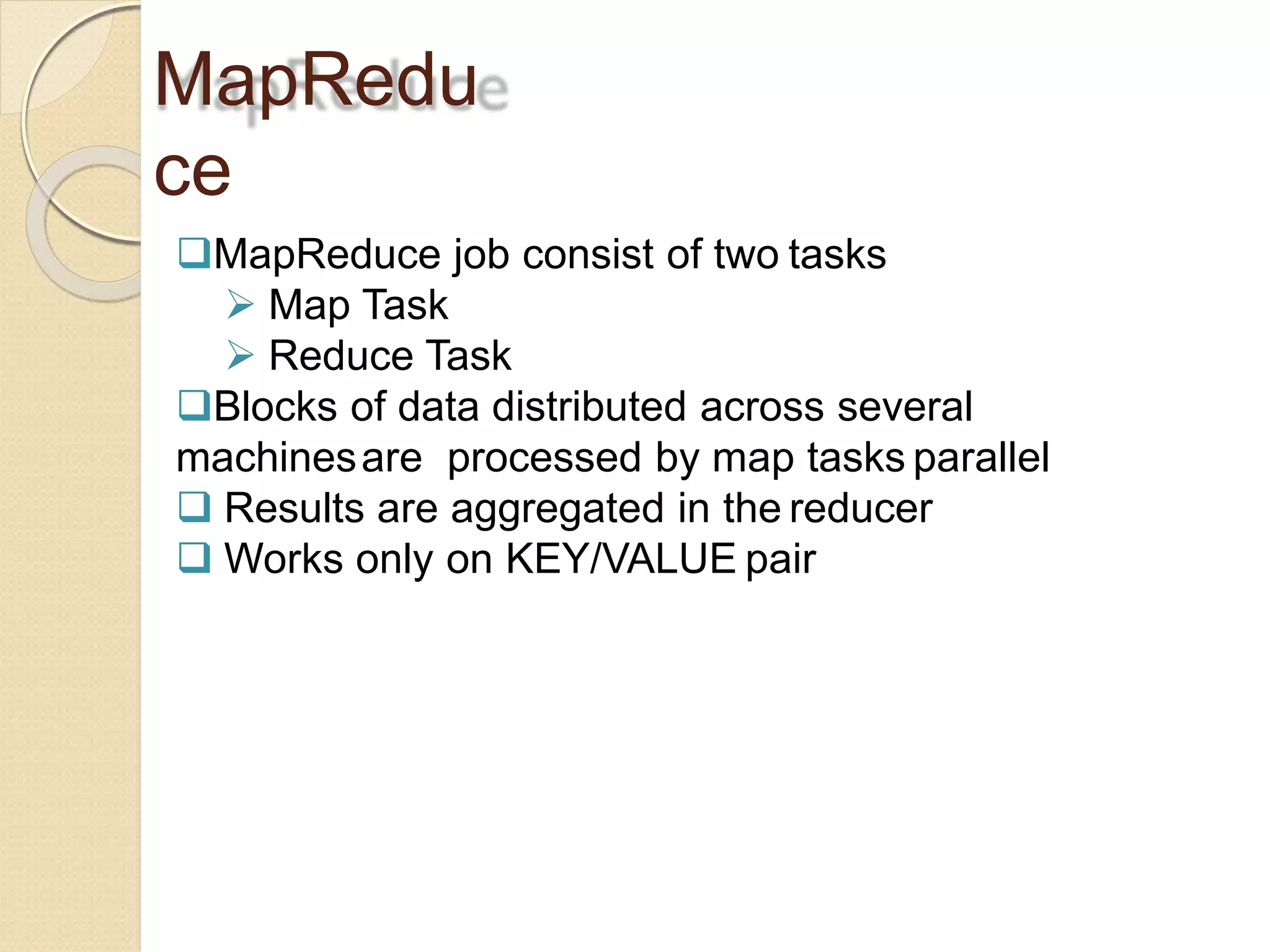 MapRedu
ce
MapReduce job consist of two tasks
 Map Task
 Reduce Task
Blocks of data distributed across several
machinesare processed by map tasks parallel
 Results are aggregated in the reducer
 Works only on KEY/VALUE pair
 