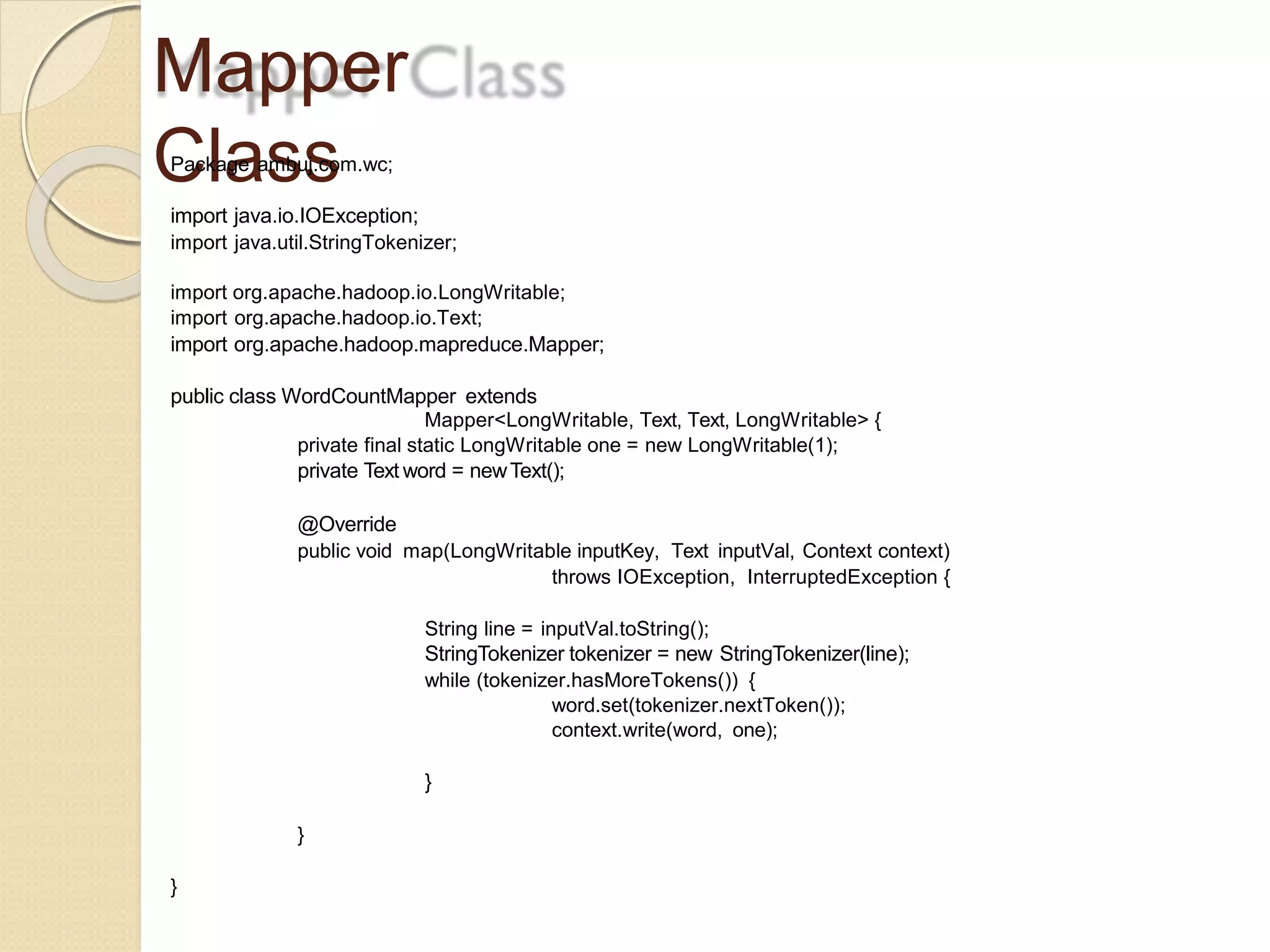 Mapper
ClassPackage ambuj.com.wc;
import java.io.IOException;
import java.util.StringTokenizer;
import org.apache.hadoop.io.LongWritable;
import org.apache.hadoop.io.Text;
import org.apache.hadoop.mapreduce.Mapper;
public class WordCountMapper extends
Mapper<LongWritable, Text, Text, LongWritable> {
private final static LongWritable one = new LongWritable(1);
private Text word = newText();
@Override
public void map(LongWritable inputKey, Text inputVal, Context context)
throws IOException, InterruptedException {
String line = inputVal.toString();
StringTokenizer tokenizer = new StringTokenizer(line);
while (tokenizer.hasMoreTokens()) {
word.set(tokenizer.nextToken());
context.write(word, one);
}
}
}
 