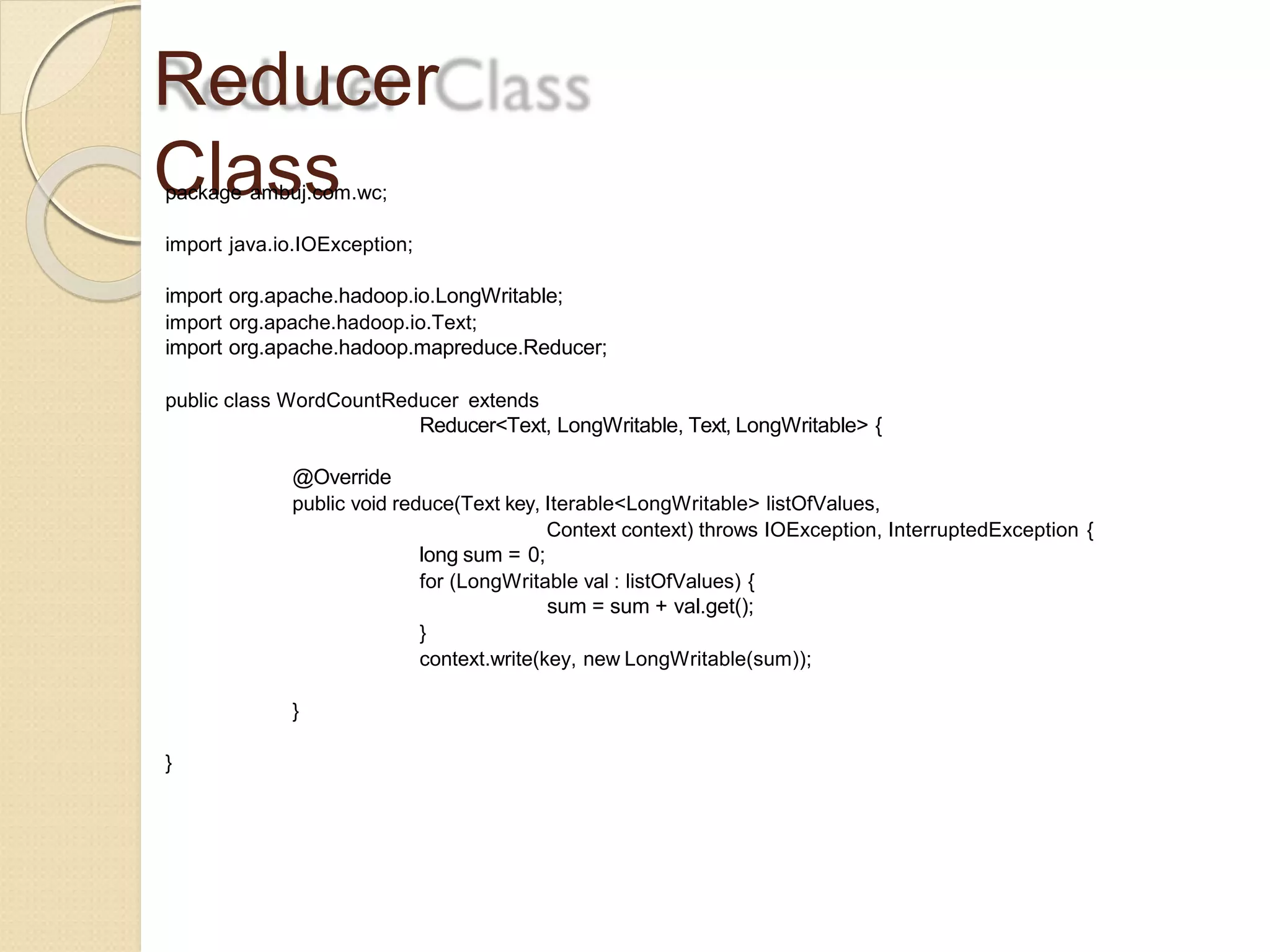 Reducer
Classpackage ambuj.com.wc;
import java.io.IOException;
import org.apache.hadoop.io.LongWritable;
import org.apache.hadoop.io.Text;
import org.apache.hadoop.mapreduce.Reducer;
public class WordCountReducer extends
Reducer<Text, LongWritable, Text, LongWritable> {
@Override
public void reduce(Text key, Iterable<LongWritable> listOfValues,
Context context) throws IOException, InterruptedException {
long sum = 0;
for (LongWritable val : listOfValues) {
sum = sum + val.get();
}
context.write(key, new LongWritable(sum));
}
}
 