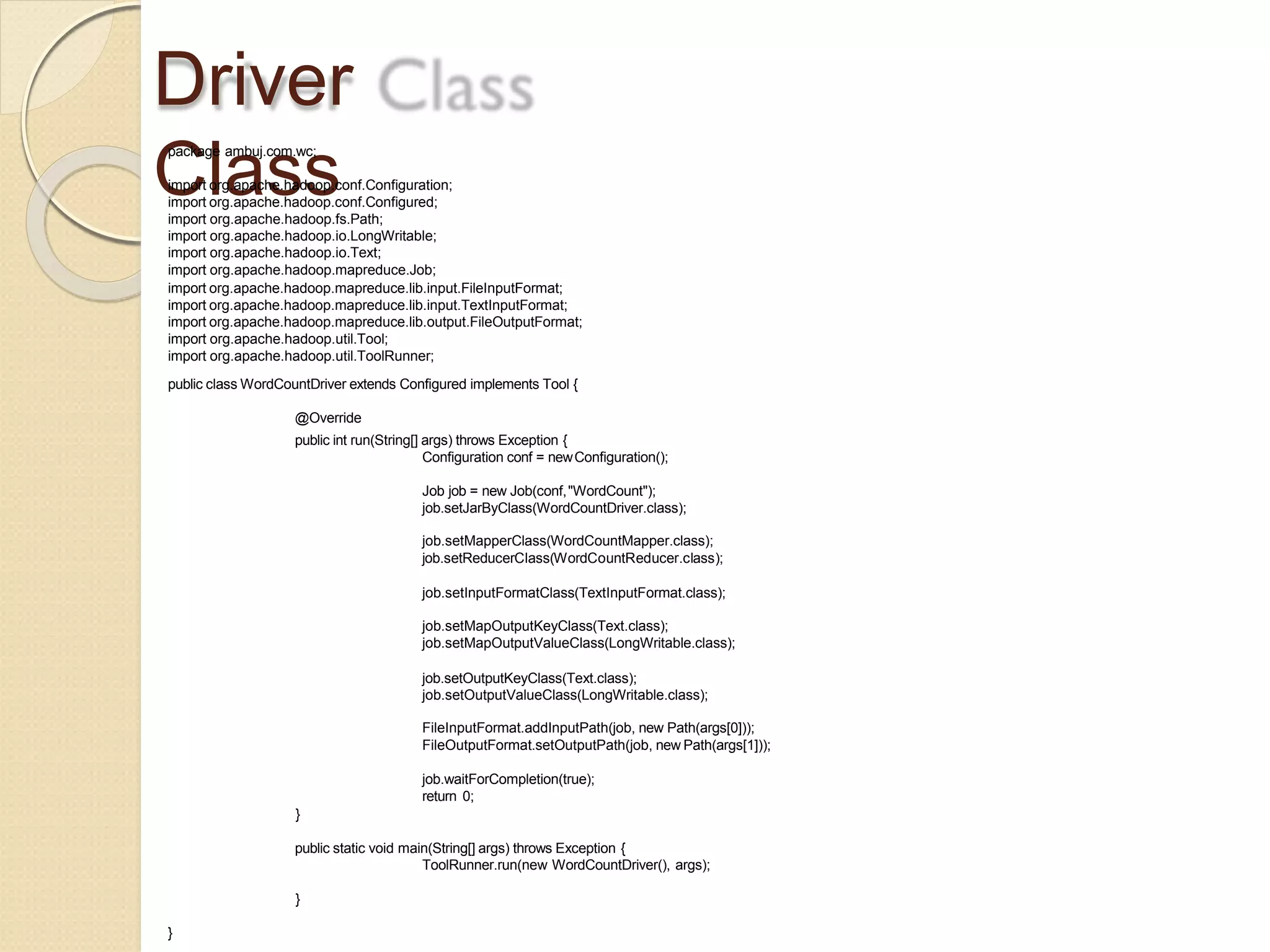 Driver
Class
package ambuj.com.wc;
import org.apache.hadoop.conf.Configuration;
import org.apache.hadoop.conf.Configured;
import org.apache.hadoop.fs.Path;
import org.apache.hadoop.io.LongWritable;
import org.apache.hadoop.io.Text;
import org.apache.hadoop.mapreduce.Job;
import org.apache.hadoop.mapreduce.lib.input.FileInputFormat;
import org.apache.hadoop.mapreduce.lib.input.TextInputFormat;
import org.apache.hadoop.mapreduce.lib.output.FileOutputFormat;
import org.apache.hadoop.util.Tool;
import org.apache.hadoop.util.ToolRunner;
public class WordCountDriver extends Configured implements Tool {
@Override
public int run(String[] args) throws Exception {
Configuration conf = newConfiguration();
Job job = new Job(conf,"WordCount");
job.setJarByClass(WordCountDriver.class);
job.setMapperClass(WordCountMapper.class);
job.setReducerClass(WordCountReducer.class);
job.setInputFormatClass(TextInputFormat.class);
job.setMapOutputKeyClass(Text.class);
job.setMapOutputValueClass(LongWritable.class);
job.setOutputKeyClass(Text.class);
job.setOutputValueClass(LongWritable.class);
FileInputFormat.addInputPath(job, new Path(args[0]));
FileOutputFormat.setOutputPath(job, new Path(args[1]));
job.waitForCompletion(true);
return 0;
}
public static void main(String[] args) throws Exception {
ToolRunner.run(new WordCountDriver(), args);
}
}
 