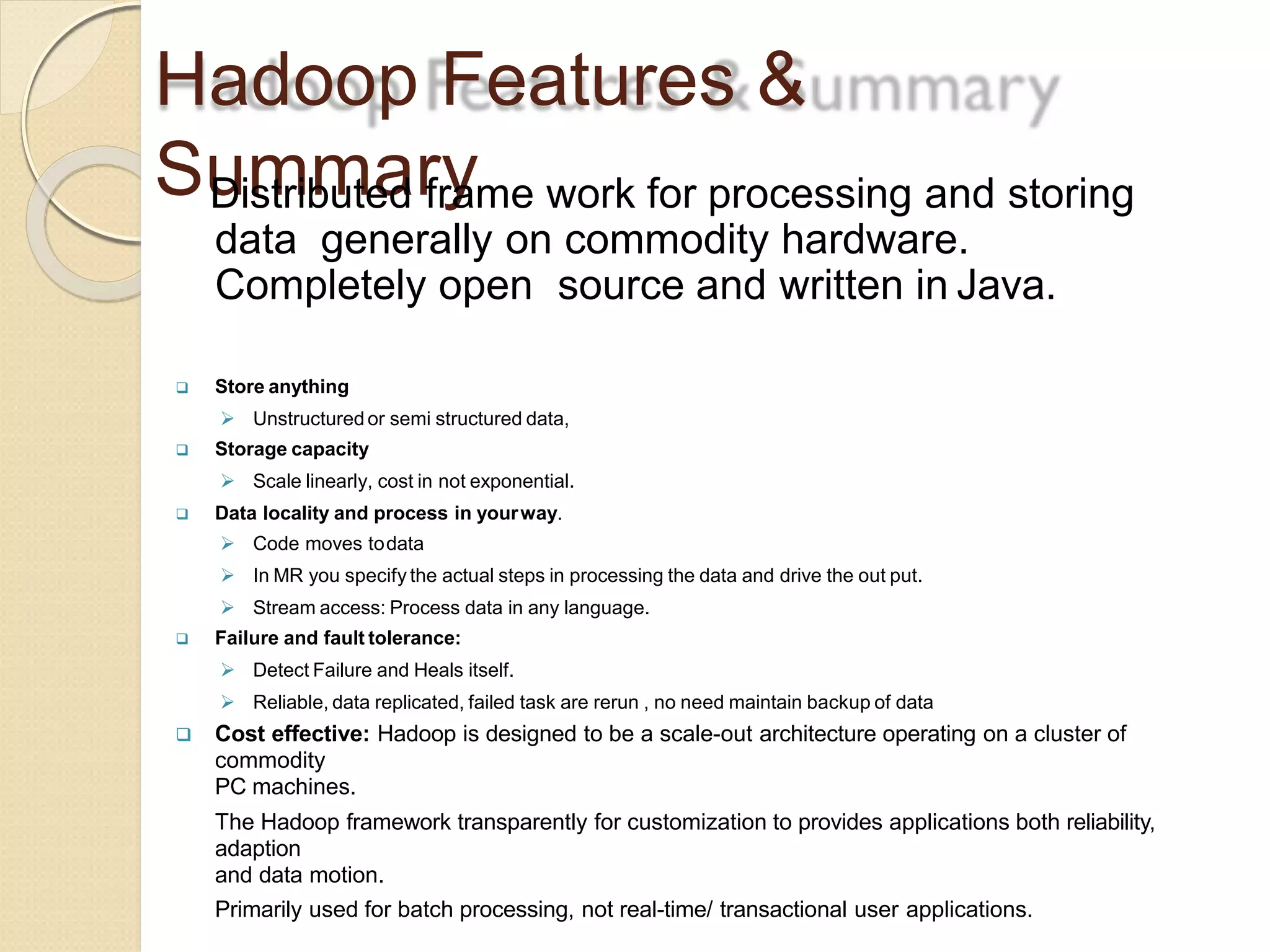 Hadoop Features &
SummaryDistributed frame work for processing and storing
data generally on commodity hardware.
Completely open source and written in Java.
 Store anything
 Unstructured or semi structured data,
 Storage capacity
 Scale linearly, cost in not exponential.
 Data locality and process in yourway.
 Code moves todata
 In MR you specify the actual steps in processing the data and drive the out put.
 Stream access: Process data in any language.
 Failure and fault tolerance:
 Detect Failure and Heals itself.
 Reliable, data replicated, failed task are rerun , no need maintain backup of data
 Cost effective: Hadoop is designed to be a scale-out architecture operating on a cluster of
commodity
PC machines.
The Hadoop framework transparently for customization to provides applications both reliability,
adaption
and data motion.
Primarily used for batch processing, not real-time/ transactional user applications.
 