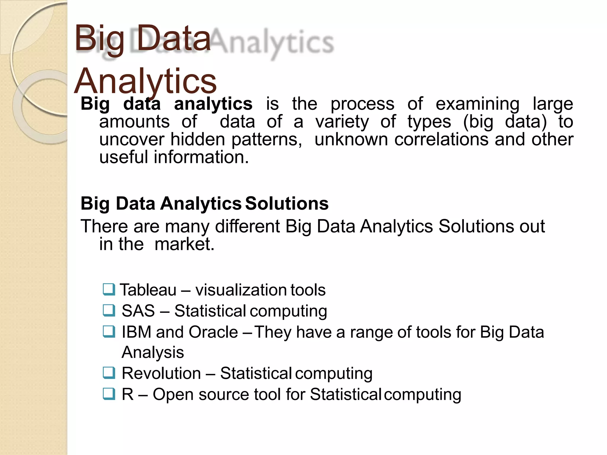 Big Data
AnalyticsBig data analytics is the process of examining large
amounts of data of a variety of types (big data) to
uncover hidden patterns, unknown correlations and other
useful information.
Big Data AnalyticsSolutions
There are many different Big Data Analytics Solutions out
in the market.
 Tableau – visualization tools
 SAS – Statistical computing
 IBM and Oracle –They have a range of tools for Big Data
Analysis
 Revolution – Statistical computing
 R – Open source tool for Statisticalcomputing
 