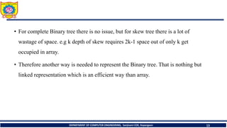 • For complete Binary tree there is no issue, but for skew tree there is a lot of
wastage of space. e.g k depth of skew requires 2k-1 space out of only k get
occupied in array.
• Therefore another way is needed to represent the Binary tree. That is nothing but
linked representation which is an efficient way than array.
DEPARTMENT OF COMPUTER ENGINEERING, Sanjivani COE, Kopargaon 13
 