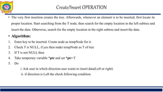 Create/Insert OPERATION
• The very first insertion creates the tree. Afterwards, whenever an element is to be inserted, first locate its
proper location. Start searching from the T node, then search for the empty location in the left subtree and
insert the data. Otherwise, search for the empty location in the right subtree and insert the data.
• Algorithm:
1. Enter key to be inserted. Create node as tempNode for it.
2. Check T is NULL, if yes then make tempNode as T of tree
3. If T is not NULL then
4. Take temporary variable *ptr and set *ptr=T
5. Do
i. Ask user in which direction user wants to insert data(Left or right)
ii. if direction is Left the check following condition
 