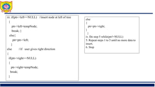 iii. if(ptr->left==NULL) //insert node at left of tree
{
ptr->left=tempNode;
break; }
else{
ptr=ptr->left;
}
else //if user gives right direction
{
if(ptr->right==NULL)
{
ptr->right=tempNode;
break;
}
else
{
ptr=ptr->right;
}
}
iv. Do step 5 while(ptr!=NULL)
5. Repeat steps 1 to 5 until no more data to
insert.
6. Stop
 