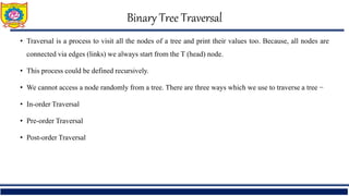 Binary Tree Traversal
• Traversal is a process to visit all the nodes of a tree and print their values too. Because, all nodes are
connected via edges (links) we always start from the T (head) node.
• This process could be defined recursively.
• We cannot access a node randomly from a tree. There are three ways which we use to traverse a tree −
• In-order Traversal
• Pre-order Traversal
• Post-order Traversal
 